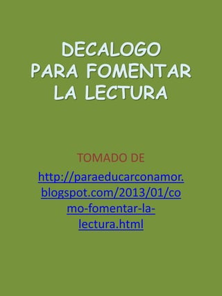 DECALOGO 
PARA FOMENTAR 
LA LECTURA 
TOMADO DE 
http://paraeducarconamor. 
blogspot.com/2013/01/co 
mo-fomentar-la-lectura. 
html 
 