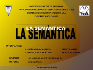 UNIVERSIDAD MAYOR DE SAN SIMÓN  FACULTAD DE HUMANIDADES Y CIENCIAS DE LA EDUCACIÓN CARRERA DE LINGÜÍSTICA APLICADA A LA  ENSEÑANZA DE LENGUAS ,[object Object],[object Object],[object Object],DOCENTE:  LIC.  CARLOS  ALBERTO ESTRADA  G. MATERIA: Lenguaje Básico Cochabamba - Bolivia LA SEMÁNTICA 