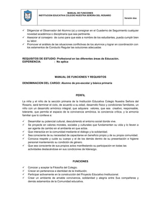 MANUAL DE FUNCIONES
INSTITUCION EDUCATIVA COLEGIO NUESTRA SEÑORA DEL ROSARIO
Versión dos
 Diligenciar el Observador del Alumno (a) y consignar en el Cuaderno de Seguimiento cualquier
novedad académica o disciplinaria que sea pertinente.
 Asesorar al consejero de curso para que este a nombre de los estudiantes, pueda cumplir bien
su labor.
 Promover el análisis de las situaciones conflictivas de los alumnos y lograr en coordinación con
los estamentos de Conducto Regular las soluciones adecuadas
REQUISITOS DE ESTUDIO: Profesional en las diferentes áreas de Educación.
EXPERIENCIA: : No aplica
MANUAL DE FUNCIONES Y REQUISITOS
DENOMINACION DEL CARGO: Alumno de pre-escolar y básica primaria
PERFIL
La niña y el niño de la sección primaria de la Institución Educativa Colegio Nuestra Señora del
Rosario, será terminar el ciclo, de acuerdo a su edad, desarrollo físico y condiciones familiares, un
niño con un desarrollo armónico integral, que adquiera valores, que sea creativo, responsable,
tolerante, que permita el espacio de la convivencia armónica, la conciencia crítica, y la armonía
familiar que lo conlleve a:
 Desarrollar su potencial cultural, descubriendo el entorno social donde vive.
 Se proyecte en valores morales, sociales y culturales que fundamenten su vida y lo lleven a
ser agente de cambio en el ambiente en que actúe.
 Que interactúe en la comunidad mediante el diálogo y la solidaridad.
 Sea consciente de su necesidad de capacitarse en beneficio propio y de su propia comunidad.
 Conozca respete y cuide su cuerpo y el de los demás dentro de su presentación e higiene
personal manteniendo su condición de género.
 Que sea consciente de sus propios actos manifestando su participación en todas las
actividades destacándose en sus condiciones de liderazgo.
FUNCIONES
 Conocer y aceptar la Filosofía del Colegio.
 Crecer en pertenencia e identidad de la Institución.
 Participar activamente en la construcción del Proyecto Educativo Institucional.
 Crear un ambiente de amable convivencia, solidaridad y alegría entre Sus compañeras y
demás estamentos de la Comunidad educativa.
 