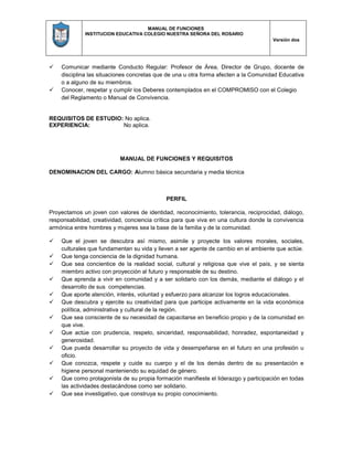 MANUAL DE FUNCIONES
INSTITUCION EDUCATIVA COLEGIO NUESTRA SEÑORA DEL ROSARIO
Versión dos
 Comunicar mediante Conducto Regular: Profesor de Área, Director de Grupo, docente de
disciplina las situaciones concretas que de una u otra forma afecten a la Comunidad Educativa
o a alguno de su miembros.
 Conocer, respetar y cumplir los Deberes contemplados en el COMPROMISO con el Colegio
del Reglamento o Manual de Convivencia.
REQUISITOS DE ESTUDIO: No aplica.
EXPERIENCIA: No aplica.
MANUAL DE FUNCIONES Y REQUISITOS
DENOMINACION DEL CARGO: Alumno básica secundaria y media técnica
PERFIL
Proyectamos un joven con valores de identidad, reconocimiento, tolerancia, reciprocidad, diálogo,
responsabilidad, creatividad, conciencia crítica para que viva en una cultura donde la convivencia
armónica entre hombres y mujeres sea la base de la familia y de la comunidad.
 Que el joven se descubra así mismo, asimile y proyecte los valores morales, sociales,
culturales que fundamentan su vida y lleven a ser agente de cambio en el ambiente que actúe.
 Que tenga conciencia de la dignidad humana.
 Que sea concientice de la realidad social, cultural y religiosa que vive el país, y se sienta
miembro activo con proyección al futuro y responsable de su destino.
 Que aprenda a vivir en comunidad y a ser solidario con los demás, mediante el diálogo y el
desarrollo de sus competencias.
 Que aporte atención, interés, voluntad y esfuerzo para alcanzar los logros educacionales.
 Que descubra y ejercite su creatividad para que participe activamente en la vida económica
política, administrativa y cultural de la región.
 Que sea consciente de su necesidad de capacitarse en beneficio propio y de la comunidad en
que vive.
 Que actúe con prudencia, respeto, sinceridad, responsabilidad, honradez, espontaneidad y
generosidad.
 Que pueda desarrollar su proyecto de vida y desempeñarse en el futuro en una profesión u
oficio.
 Que conozca, respete y cuide su cuerpo y el de los demás dentro de su presentación e
higiene personal manteniendo su equidad de género.
 Que como protagonista de su propia formación manifieste el liderazgo y participación en todas
las actividades destacándose como ser solidario.
 Que sea investigativo, que construya su propio conocimiento.
 