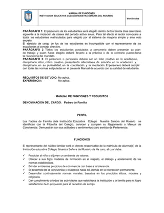 MANUAL DE FUNCIONES
INSTITUCION EDUCATIVA COLEGIO NUESTRA SEÑORA DEL ROSARIO
Versión dos
PARÁGRAFO 1: El personero de los estudiantes será elegido dentro de los treinta días calendario
siguiente a la iniciación de clases del periodo activo anual. Para tal efecto el rector convocara a
todos los estudiantes matriculados para elegirlo por el sistema de mayoría simple y ante voto
secreto.
El ejercicio de cargo de los de los estudiantes es incompatible con el representante de los
estudiantes al consejo directivo.
PARÁGRAFO 2: Todos los estudiantes postulados a personería deben presentar su plan
de trabajo y quien fuese elegido deberá llevarlo a la práctica o de lo contrario puede darse
la revocatoria del mandato.
PARAGRAFO 3: El personero o personera deberá ser un líder positivo en lo académico,
disciplinario, ético, critico, creativo, presentando alternativas de solución en lo académico y
disciplinario, en su puntualidad, en la conciliación y la mediación. El personero deberá cumplir
con todas las normas estipuladas en el presente Manual de acuerdo con su calidad de estudiante.
REQUISITOS DE ESTUDIO: No aplica.
EXPERIENCIA: No aplica.
MANUAL DE FUNCIONES Y REQUISITOS
DENOMINACION DEL CARGO: Padres de Familia
PERFIL
Los Padres de Familia dela Institución Educativa Colegio Nuestra Señora del Rosario se
identifican con la Filosofía del Colegio, conocen y cumplen su Reglamento o Manual de
Convivencia. Demuestran con sus actitudes y sentimientos claro sentido de Pertenencia.
FUNCIONES
El representante del núcleo familiar será el directo responsable de la matrícula de alumna(a) de la
Institución educativa Colegio Nuestra Señora del Rosario de illa caro; el cual debe:
 Propiciar al niño y al joven un ambiente de valores.
 Ofrecer a sus hijos modelos de formación en el respeto, el diálogo y acatamiento de las
normas establecidas.
 Brindar ambientes propicios de convivencia con base a la tolerancia.
 El desarrollo de la convivencia y el aprecio hacia los demás en la interacción permanente.
 Desarrollar continuamente normas morales, basados en los principios éticos, morales y
religiosos.
 Dar cumplimiento a todas las actividades que establezca la Institución y la familia para el logro
satisfactorio de lo propuesto para el beneficio de su hijo.
 