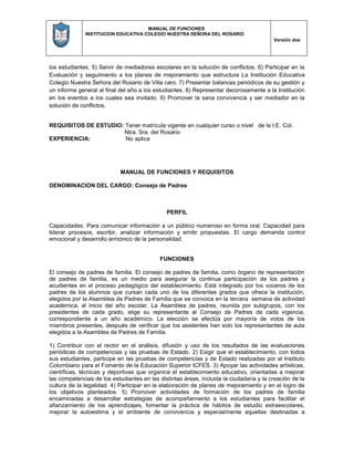 MANUAL DE FUNCIONES
INSTITUCION EDUCATIVA COLEGIO NUESTRA SEÑORA DEL ROSARIO
Versión dos
los estudiantes. 5) Servir de mediadores escolares en la solución de conflictos. 6) Participar en la
Evaluación y seguimiento a los planes de mejoramiento que estructura La Institución Educativa
Colegio Nuestra Señora del Rosario de Villa caro. 7) Presentar balances periódicos de su gestión y
un informe general al final del año a los estudiantes. 8) Representar decorosamente a la Institución
en los eventos a los cuales sea invitado. 9) Promover la sana convivencia y ser mediador en la
solución de conflictos.
REQUISITOS DE ESTUDIO: Tener matrícula vigente en cualquier curso o nivel de la I.E. Col.
Ntra. Sra. del Rosario
EXPERIENCIA: No aplica
MANUAL DE FUNCIONES Y REQUISITOS
DENOMINACION DEL CARGO: Consejo de Padres
PERFIL
Capacidades: Para comunicar información a un público numeroso en forma oral. Capacidad para
liderar procesos, escribir, analizar información y emitir propuestas. El cargo demanda control
emocional y desarrollo armónico de la personalidad
FUNCIONES
El consejo de padres de familia. El consejo de padres de familia, como órgano de representación
de padres de familia, es un medio para asegurar la continua participación de los padres y
acudientes en el proceso pedagógico del establecimiento. Está integrado por los voceros de los
padres de los alumnos que cursan cada uno de los diferentes grados que ofrece la institución,
elegidos por la Asamblea de Padres de Familia que se convoca en la tercera semana de actividad
académica, al inicio del año escolar. La Asamblea de padres, reunida por subgrupos, con los
presidentes de cada grado, elige su representante al Consejo de Padres de cada vigencia,
correspondiente a un año académico. La elección se efectúa por mayoría de votos de los
miembros presentes, después de verificar que los asistentes han sido los representantes de aula
elegidos a la Asamblea de Padres de Familia.
1) Contribuir con el rector en el análisis, difusión y uso de los resultados de las evaluaciones
periódicas de competencias y las pruebas de Estado. 2) Exigir que el establecimiento, con todos
sus estudiantes, participe en las pruebas de competencias y de Estado realizadas por el Instituto
Colombiano para el Fomento de la Educación Superior ICFES. 3) Apoyar las actividades artísticas,
científicas, técnicas y deportivas que organice el establecimiento educativo, orientadas a mejorar
las competencias de los estudiantes en las distintas áreas, incluida la ciudadana y la creación de la
cultura de la legalidad. 4) Participar en la elaboración de planes de mejoramiento y en el logro de
los objetivos planteados. 5) Promover actividades de formación de los padres de familia
encaminadas a desarrollar estrategias de acompañamiento a los estudiantes para facilitar el
afianzamiento de los aprendizajes, fomentar la práctica de hábitos de estudio extraescolares,
mejorar la autoestima y el ambiente de convivencia y especialmente aquellas destinadas a
 