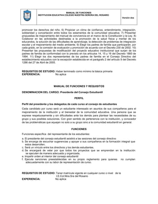 MANUAL DE FUNCIONES
INSTITUCION EDUCATIVA COLEGIO NUESTRA SEÑORA DEL ROSARIO
Versión dos
promover los derechos del niño. 6) Propiciar un clima de confianza, entendimiento, integración,
solidaridad y concertación entre todos los estamentos de la comunidad educativa. 7) Presentar
propuestas de mejoramiento del manual de convivencia en el marco de la Constitución y la Ley. 8)
Colaborar en las actividades destinadas a la promoción de la salud física y mental de los
educandos, la solución de las dificultades de aprendizaje, la detección de problemas de integración
escolar y el mejoramiento del medio ambiente. 9) Elegir los padres de familia que participarán, por
cada grado, en la comisión de evaluación y promoción de acuerdo con el Decreto 230 de 2002. 10)
Presentar las propuestas de modificación del proyecto educativo institucional que surjan de los
padres de familia de conformidad con lo previsto en los artículos 14, 15 y 16 del Decreto 1860 de
1994. 11) Elegir los dos representantes de los padres de familia en el Consejo Directivo del
establecimiento educativo con la excepción establecida en el parágrafo 2 del artículo 9 del Decreto
1286 del 27 de Abril de 2005.
REQUISITOS DE ESTUDIO: Haber terminado como mínimo la básica primaria
EXPERIENCIA: No aplica
MANUAL DE FUNCIONES Y REQUISITOS
DENOMINACION DEL CARGO: Presidente del Consejo Estudiantil
PERFIL
Perfil del presidente y los delegados de cada curso al consejo de estudiantes
Cada candidato por curso será un estudiante interesado en asuntos de sus compañeros para el
mejoramiento de la institución y el bienestar de la comunidad educativa. Una persona que se
exprese respetuosamente y sin dificultades ante los demás para plantear las necesidades de su
grupo y sus posibles soluciones. Con gran sentido de pertenencia con la institución, y conocedor
de las problemáticas que aquejan no solo a su grupo sino a la comunidad estudiantil en general.
FUNCIONES
Funciones específica del representante de los estudiantes:
a. El presidente del consejo estudiantil asistirá a las sesiones del consejo directivo
b. Se encarga de escuchar sugerencias y apoyar a sus compañeros en la formación integral que
estos desarrollen.
c. Será un vínculo entre los directivos y los demás estudiantes.
d. Se encargará de velar por que todos los proyectos que se emprendan en la institución
se ejecuten de manera adecuada y organizada,
e. Impartir orden al interior del consejo estudiantil
f. Ejecuta sanciones preestablecidas en su propio reglamento para quienes no cumplan
adecuadamente con su labor de representación de curso.
REQUISITOS DE ESTUDIO: Tener matrícula vigente en cualquier curso o nivel de la
I.E.Col.Ntra.Sra del Rosario
EXPERIENCIA: No aplica
 