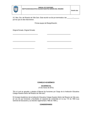 MANUAL DE FUNCIONES
INSTITUCION EDUCATIVA COLEGIO NUESTRA SEÑORA DEL ROSARIO
Versión dos
I.E. Ntra. Sra. del Rosario de Villa Caro. Esta reunión se dio por terminada a las _______;_______
por los que en ella intervinieron.
Firmas equipo de Resignificación:
Original firmado. Original firmado.
______________________________ ____________________________
___________________________ _____________________________
__________________________ ______________________________
CONSEJO ACADÉMICO
ACUERDO 03.
(12 de marzo de 2012)
"Por el cual se aprueba y adopta el Manual de funciones por Cargo de la Institución Educativa
Colegio Nuestra Señor del Rosario de Villa caro".
El Consejo Académico de la Institución Educativa Colegio Nuestra Señor del Rosario de Villa caro,
en uso de sus funciones y facultades en especial las contenidas en la Ley 115 de 1994 (Ley
General de Educación) y su Decreto reglamentario 1860 de 1994 y,
CONSIDERANDO
 