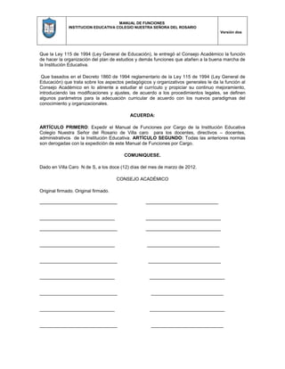 MANUAL DE FUNCIONES
INSTITUCION EDUCATIVA COLEGIO NUESTRA SEÑORA DEL ROSARIO
Versión dos
Que la Ley 115 de 1994 (Ley General de Educación), le entregó al Consejo Académico la función
de hacer la organización del plan de estudios y demás funciones que atañen a la buena marcha de
la Institución Educativa.
Que basados en el Decreto 1860 de 1994 reglamentario de la Ley 115 de 1994 (Ley General de
Educación) que trata sobre los aspectos pedagógicos y organizativos generales le da la función al
Consejo Académico en lo atinente a estudiar el currículo y propiciar su continuo mejoramiento,
introduciendo las modificaciones y ajustes, de acuerdo a los procedimientos legales, se definen
algunos parámetros para la adecuación curricular de acuerdo con los nuevos paradigmas del
conocimiento y organizacionales.
ACUERDA:
ARTÍCULO PRIMERO: Expedir el Manual de Funciones por Cargo de la Institución Educativa
Colegio Nuestra Señor del Rosario de Villa caro para los docentes, directivos – docentes,
administrativos de la Institución Educativa. ARTÍCULO SEGUNDO: Todas las anteriores normas
son derogadas con la expedición de este Manual de Funciones por Cargo.
COMUNIQUESE.
Dado en Villa Caro N de S, a los doce (12) días del mes de marzo de 2012.
CONSEJO ACADÉMICO
Original firmado. Original firmado.
______________________________ ____________________________
_____________________________ _____________________________
______________________________ _____________________________
_____________________________ ____________________________
______________________________ ____________________________
_____________________________ _____________________________
______________________________ ____________________________
_____________________________ _____________________________
______________________________ ____________________________
 
