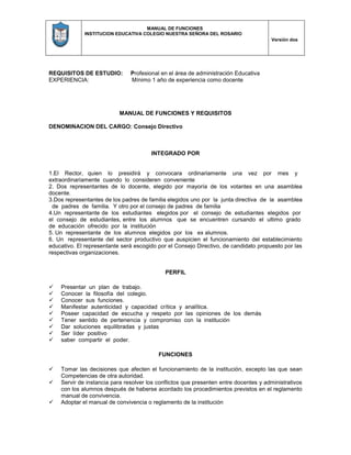 MANUAL DE FUNCIONES
INSTITUCION EDUCATIVA COLEGIO NUESTRA SEÑORA DEL ROSARIO
Versión dos
REQUISITOS DE ESTUDIO: Profesional en el área de administración Educativa
EXPERIENCIA: Mínimo 1 año de experiencia como docente
MANUAL DE FUNCIONES Y REQUISITOS
DENOMINACION DEL CARGO: Consejo Directivo
INTEGRADO POR
1.El Rector, quien lo presidirá y convocara ordinariamente una vez por mes y
extraordinariamente cuando lo consideren conveniente
2. Dos representantes de lo docente, elegido por mayoría de los votantes en una asamblea
docente.
3.Dos representantes de los padres de familia elegidos uno por la junta directiva de la asamblea
de padres de familia. Y otro por el consejo de padres de familia
4.Un representante de los estudiantes elegidos por el consejo de estudiantes elegidos por
el consejo de estudiantes, entre los alumnos que se encuentren cursando el ultimo grado
de educación ofrecido por la institución
5. Un representante de los alumnos elegidos por los ex alumnos.
6. Un representante del sector productivo que auspicien el funcionamiento del establecimiento
educativo. El representante será escogido por el Consejo Directivo, de candidato propuesto por las
respectivas organizaciones.
PERFIL
 Presentar un plan de trabajo.
 Conocer la filosofía del colegio.
 Conocer sus funciones.
 Manifestar autenticidad y capacidad crítica y analítica.
 Poseer capacidad de escucha y respeto por las opiniones de los demás
 Tener sentido de pertenencia y compromiso con la institución
 Dar soluciones equilibradas y justas
 Ser líder positivo
 saber compartir el poder.
FUNCIONES
 Tomar las decisiones que afecten el funcionamiento de la institución, excepto las que sean
Competencias de otra autoridad.
 Servir de instancia para resolver los conflictos que presenten entre docentes y administrativos
con los alumnos después de haberse acordado los procedimientos previstos en el reglamento
manual de convivencia.
 Adoptar el manual de convivencia o reglamento de la institución
 