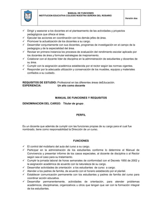 MANUAL DE FUNCIONES
INSTITUCION EDUCATIVA COLEGIO NUESTRA SEÑORA DEL ROSARIO
Versión dos
 Dirigir y asesorar a los docentes en el planteamiento de las actividades y proyectos
pedagógicos que ofrece el área.
 Ejecutar las acciones en coordinación con los demás jefes de área.
 Promover la actualización de los docentes a su cargo.
 Desarrollar conjuntamente con sus docentes, programas de investigación en el campo de la
pedagogía y de la especialidad del área.
 Revisar en primera instancia los procesos de evaluación del rendimiento escolar aplicado por
los docentes de área y formular estrategias de mejoramiento.
 Colaborar con el docente líder de disciplina en la administración de estudiantes y docentes de
su área.
 Cumplir con la asignación académica establecida por el rector según las normas vigentes.
 Responder por la adecuada utilización y conservación de los muebles, equipos y materiales
confiados a su cuidado.
REQUISITOS DE ESTUDIO: Profesional en las diferentes áreas deEducación.
EXPERIENCIA: Un año como docente
MANUAL DE FUNCIONES Y REQUISITOS
DENOMINACION DEL CARGO: Titular de grupo
PERFIL
Es un docente que además de cumplir con las funciones propias de su cargo para el cual fue
nombrado, tiene como responsabilidad la Dirección de un curso.
FUNCIONES
 El control del mobiliario del aula del curso a su cargo.
 Participar en la administración de los estudiantes conforme lo determine el Manual de
Convivencia y presentar informe de los casos especiales, al docente de disciplina o al Rector
según sea el caso para su tratamiento.
 Cumplir la jornada laboral de horas semanales de conformidad con el Decreto 1850 de 2002 y
la asignación académica de acuerdo con la naturaleza de su cargo.
 Desarrollar actividades de orientación a los estudiantes de curso a cargo.
 Atender a los padres de familia, de acuerdo con el horario establecido por el plantel.
 Establecer comunicación permanente con los estudiantes y padres de familia del curso para
coordinar acción educativa.
 Desarrollar permanentemente, actividades de orientación, para atender problemas
académicos, disciplinarias, organizativos u otros que tengan que ver con la formación integral
de los estudiantes.
 