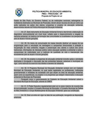 POLÍTICA MUNICIPAL DE EDUCAÇÃO AMBIENTAL
                                   PMEA – PIRACICABA – SP
                                   Proposta de Projeto de Lei

Estado de São Paulo, do Governo Federal, ou de instituições nacionais, estrangeiras ou
multilaterais destinados ao Município de Piracicaba, devem alocar recursos de oito por cento que
serão aplicados às ações dos planos, programas e projetos de educação ambiental,
desenvolvidos através da Política Municipal de Educação Ambiental.

          Art. 27. Será instrumento de Educação Ambiental formal e não-formal a elaboração de
diagnóstico sócio-ambiental em nível local, voltado para o desenvolvimento e resgate da
memória ambiental, do histórico da formação das comunidades ou localidades e as perspectivas
para as atuais e futuras gerações.

           Art. 28. Os meios de comunicação de massa deverão destinar um espaço de sua
programação para a veiculação de mensagens e campanhas direcionadas à proteção e
recuperação do meio ambiente, resgate e preservação dos valores e cultura dos povos
tradicionais, informações de interesse público sobre educação sanitária e ambiental e sobre o
compromisso da coletividade com a melhoria da qualidade de vida e manutenção dos
ecossistemas para as atuais e futuras gerações.

          Art. 29. Os projetos e programas de educação ambiental incluirão ações e atividades
destinadas à divulgação e discussão das leis ambientais federais, estaduais e municipais em
vigor, como estímulo ao exercício dos direitos e deveres de cidadania.

          Art. 30. O Programa Municipal de Educação Ambiental contará com um Cadastro
Municipal de Educação Ambiental, no qual serão registrados os profissionais, instituições
governamentais e entidades da sociedade civil que atuam na área de educação ambiental,
assim como as experiências, os projetos e os programas que estejam relacionados à educação
ambiental do Município de Piracicaba.
          Parágrafo único: o gerenciamento do Cadastro de Educação Ambiental caberá a
Secretaria Municipal de Educação, através do GMEA.

         Art. 31. O Poder Executivo regulamentará esta Lei no prazo máximo de noventa dias
de sua publicação, ouvidos o Conselho Municipal de Educação, o Conselho Municipal de Defesa
do Meio Ambiente e o Grupo Multidisciplinar de Educação Ambiental, após sua constituição.

          Art. 32. Esta Lei entra em vigor na data de sua publicação, revogando as disposições
anteriores.
 