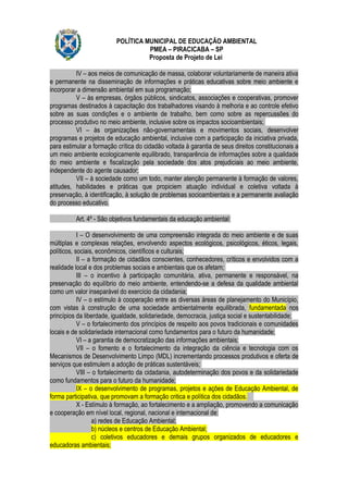 POLÍTICA MUNICIPAL DE EDUCAÇÃO AMBIENTAL
                                    PMEA – PIRACICABA – SP
                                    Proposta de Projeto de Lei

          IV – aos meios de comunicação de massa, colaborar voluntariamente de maneira ativa
e permanente na disseminação de informações e práticas educativas sobre meio ambiente e
incorporar a dimensão ambiental em sua programação;
          V – às empresas, órgãos públicos, sindicatos, associações e cooperativas, promover
programas destinados à capacitação dos trabalhadores visando à melhoria e ao controle efetivo
sobre as suas condições e o ambiente de trabalho, bem como sobre as repercussões do
processo produtivo no meio ambiente, inclusive sobre os impactos socioambientais;
          VI – às organizações não-governamentais e movimentos sociais, desenvolver
programas e projetos de educação ambiental, inclusive com a participação da iniciativa privada,
para estimular a formação crítica do cidadão voltada à garantia de seus direitos constitucionais a
um meio ambiente ecologicamente equilibrado, transparência de informações sobre a qualidade
do meio ambiente e fiscalização pela sociedade dos atos prejudiciais ao meio ambiente,
independente do agente causador;
          VII – à sociedade como um todo, manter atenção permanente à formação de valores,
atitudes, habilidades e práticas que propiciem atuação individual e coletiva voltada à
preservação, à identificação, à solução de problemas socioambientais e a permanente avaliação
do processo educativo.

          Art. 4º - São objetivos fundamentais da educação ambiental:

            I – O desenvolvimento de uma compreensão integrada do meio ambiente e de suas
múltiplas e complexas relações, envolvendo aspectos ecológicos, psicológicos, éticos, legais,
políticos, sociais, econômicos, científicos e culturais;
            II – a formação de cidadãos conscientes, conhecedores, críticos e envolvidos com a
realidade local e dos problemas sociais e ambientais que os afetam;
            III – o incentivo à participação comunitária, ativa, permanente e responsável, na
preservação do equilíbrio do meio ambiente, entendendo-se a defesa da qualidade ambiental
como um valor inseparável do exercício da cidadania;
            IV – o estímulo à cooperação entre as diversas áreas de planejamento do Município,
com vistas à construção de uma sociedade ambientalmente equilibrada, fundamentada nos
princípios da liberdade, igualdade, solidariedade, democracia, justiça social e sustentabilidade;
            V – o fortalecimento dos princípios de respeito aos povos tradicionais e comunidades
locais e de solidariedade internacional como fundamentos para o futuro da humanidade;
            VI – a garantia de democratização das informações ambientais;
            VII – o fomento e o fortalecimento da integração da ciência e tecnologia com os
Mecanismos de Desenvolvimento Limpo (MDL) incrementando processos produtivos e oferta de
serviços que estimulem a adoção de práticas sustentáveis;
            VIII – o fortalecimento da cidadania, autodeterminação dos povos e da solidariedade
como fundamentos para o futuro da humanidade;
            IX – o desenvolvimento de programas, projetos e ações de Educação Ambiental, de
forma participativa, que promovam a formação critica e política dos cidadãos.
            X - Estímulo à formação, ao fortalecimento e a ampliação, promovendo a comunicação
e cooperação em nível local, regional, nacional e internacional de:
                   a) redes de Educação Ambiental;
                   b) núcleos e centros de Educação Ambiental;
                   c) coletivos educadores e demais grupos organizados de educadores e
educadoras ambientais;
 