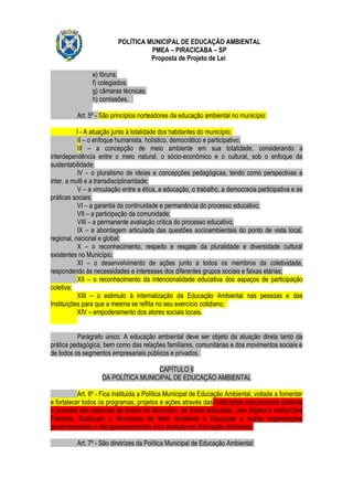 POLÍTICA MUNICIPAL DE EDUCAÇÃO AMBIENTAL
                                    PMEA – PIRACICABA – SP
                                    Proposta de Projeto de Lei

                e) fóruns;
                f) colegiados;
                g) câmaras técnicas;
                h) comissões.

          Art. 5º - São princípios norteadores da educação ambiental no município:

           I - A atuação junto à totalidade dos habitantes do município;
           II – o enfoque humanista, holístico, democrático e participativo;
           III – a concepção de meio ambiente em sua totalidade, considerando a
interdependência entre o meio natural, o sócio-econômico e o cultural, sob o enfoque da
sustentabilidade;
           IV – o pluralismo de ideias e concepções pedagógicas, tendo como perspectivas a
inter, a multi e a transdisciplinaridade;
           V – a vinculação entre a ética, a educação, o trabalho, a democracia participativa e as
práticas sociais;
           VI – a garantia da continuidade e permanência do processo educativo;
           VII – a participação da comunidade;
           VIII – a permanente avaliação crítica do processo educativo;
           IX – a abordagem articulada das questões socioambientais do ponto de vista local,
regional, nacional e global;
           X – o reconhecimento, respeito e resgate da pluralidade e diversidade cultural
existentes no Município;
           XI – o desenvolvimento de ações junto a todos os membros da coletividade,
respondendo às necessidades e interesses dos diferentes grupos sociais e faixas etárias;
           XII – o reconhecimento da intencionalidade educativa dos espaços de participação
coletiva;
           XIII – o estimulo á internalização da Educação Ambiental nas pessoas e das
Instituições para que a mesma se reflita no seu exercício cotidiano;
           XIV – empoderamento dos atores sociais locais.


          Parágrafo único. A educação ambiental deve ser objeto da atuação direta tanto da
prática pedagógica, bem como das relações familiares, comunitárias e dos movimentos sociais e
de todos os segmentos empresariais públicos e privados.

                                     CAPÍTULO II
                    DA POLÍTICA MUNICIPAL DE EDUCAÇÃO AMBIENTAL

           Art. 6º - Fica instituída a Política Municipal de Educação Ambiental, voltada a fomentar
e fortalecer todos os programas, projetos e ações através das instituições educacionais públicas
e privadas dos sistemas de ensino no Município, de forma articulada, com órgãos e instituições
Federais, Estaduais e Municipais de Meio Ambiente e Educação e outras organizações
governamentais e não-governamentais com atuação em Educação Ambiental.

          Art. 7º - São diretrizes da Política Municipal de Educação Ambiental:
 