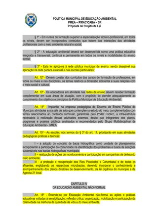 POLÍTICA MUNICIPAL DE EDUCAÇÃO AMBIENTAL
                                    PMEA – PIRACICABA – SP
                                    Proposta de Projeto de Lei


           § 1º - Em cursos de formação superior e especialização técnico-profissional, em todos
os níveis, devem ser incorporados conteúdos que tratem das interações das atividades
profissionais com o meio ambiente natural e social;

          § 2º - A educação ambiental deverá ser desenvolvida como uma prática educativa
integrada e transversal, contínua e permanente em todos os níveis e modalidades do ensino
formal;

          § 3º - Esta lei aplica-se à rede pública municipal de ensino, sendo desejável sua
aplicação na rede pública estadual e nas escolas particulares;

          Art. 12º - Devem constar dos currículos dos cursos de formação de professores, em
todos os níveis e nas disciplinas, os temas relativos à dimensão ambiental e suas relações com
o meio social e cultural.

        Art. 13º - Os educadores em atividade nas redes de ensino devem receber formação
complementar em suas áreas de atuação, com o propósito de atender adequadamente ao
cumprimento dos objetivos e princípios da Política Municipal de Educação Ambiental.

          Art. 14º - Implantar na proposta pedagógica do Sistema de Ensino Público do
Município atividades extra sala de aula que contemplem o estudo do meio, complementadas com
temas relacionados ao conteúdo curricular, garantidas pelo Poder Público, a infra-estrutura
necessária à realização destas atividades externas, desde que integrantes dos planos,
programas e projetos públicos analisados e recomendados pelo Grupo Multidisciplinar de
Educação Ambiental - GMEA.

         Art. 15º - As escolas, nos termos do § 3º do art. 11, priorizarão em suas atividades
pedagógicas práticas e teóricas:

          I – a adoção do conceito de bacia hidrográfica como unidade de planejamento,
incorporando a participação da comunidade na identificação dos problemas e busca de soluções
sustentáveis nas bacias hidrográficas municipais;
          II – realização de ações de monitoramento e participação em campanhas de defesa do
meio ambiente;
          III - a proteção e recuperação dos Rios Piracicaba e Corumbataí e de todos os
afluentes, englobando as respectivas microbacias, devendo incorporar o conhecimento e
acompanhamento dos planos diretores de desenvolvimento, da lei orgânica do município e da
Agenda 21 local.


                                     CAPÍTULO IV
                          DA EDUCAÇÃO AMBIENTAL NÃO-FORMAL

           Art. 16º - Entende-se por Educação Ambiental não-formal as ações e práticas
educativas voltadas à sensibilização, reflexão crítica, organização, mobilização e participação da
coletividade na melhoria da qualidade de vida e do meio ambiente.
 