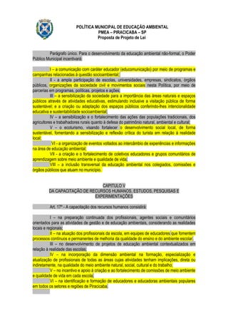 POLÍTICA MUNICIPAL DE EDUCAÇÃO AMBIENTAL
                                   PMEA – PIRACICABA – SP
                                   Proposta de Projeto de Lei


         Parágrafo único. Para o desenvolvimento da educação ambiental não-formal, o Poder
Público Municipal incentivará:

           I – a comunicação com caráter educador (educomunicação) por meio de programas e
campanhas relacionadas à questão socioambiental;
           II - a ampla participação de escolas, universidades, empresas, sindicatos, órgãos
públicos, organizações da sociedade civil e movimentos sociais nesta Política, por meio de
parcerias em programas, políticas, projetos e ações;
           III – a sensibilização da sociedade para a importância das áreas naturais e espaços
públicos através de atividades educativas, estimulando inclusive a visitação pública de forma
sustentável; e a criação ou adaptação dos espaços públicos conferindo-lhes intencionalidade
educativa e sustentabilidade socioambiental;
           IV – a sensibilização e o fortalecimento das ações das populações tradicionais, dos
agricultores e trabalhadores rurais quanto à defesa do patrimônio natural, ambiental e cultural;
           V – o ecoturismo, visando fortalecer o desenvolvimento social local, de forma
sustentável, fomentando a sensibilização e reflexão crítica do turista em relação à realidade
local;
             VI - a organização de eventos voltados ao intercâmbio de experiências e informações
na área de educação ambiental;
           VII - a criação e o fortalecimento de coletivos educadores e grupos comunitários de
aprendizagem sobre meio ambiente e qualidade de vida;
           VIII – a inclusão transversal da educação ambiental nos colegiados, comissões e
órgãos públicos que atuam no município.


                                CAPITULO V
         DA CAPACITAÇÃO DE RECURSOS HUMANOS, ESTUDOS, PESQUISAS E
                             EXPERIMENTAÇÕES

          Art. 17º - A capacitação dos recursos humanos consistirá:

           I – na preparação continuada dos profissionais, agentes sociais e comunitários
orientados para as atividades de gestão e de educação ambientais, considerando as realidades
locais e regionais;
           II – na atuação dos profissionais da escola, em equipes de educadores que fomentem
processos contínuos e permanentes de melhoria da qualidade do ensino e do ambiente escolar.
           III – no desenvolvimento de projetos de educação ambiental contextualizados em
relação à realidade das escolas;
           IV – na incorporação da dimensão ambiental na formação, especialização e
atualização de profissionais de todas as áreas cujas atividades tenham implicações, direta ou
indiretamente, na qualidade do meio ambiente natural, social, cultural e do trabalho;
           V – no incentivo e apoio à criação e ao fortalecimento de comissões de meio ambiente
e qualidade de vida em cada escola;
           VI – na identificação e formação de educadores e educadoras ambientais populares
em todos os setores e regiões de Piracicaba.
 