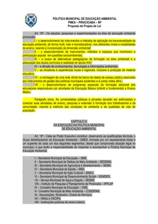 POLÍTICA MUNICIPAL DE EDUCAÇÃO AMBIENTAL
                                    PMEA – PIRACICABA – SP
                                    Proposta de Projeto de Lei

           Art. 18º - Os estudos, pesquisas e experimentações na área de educação ambiental
priorizarão:
           I – o desenvolvimento de instrumentos e métodos de aplicação da transversalidade da
educação ambiental, de forma multi, inter e transdisciplinar, nos diferentes níveis e modalidades
de ensino, visando à incorporação da dimensão ambiental;
           II – o desenvolvimento de instrumentos, métodos e espaços que incentivem a
participação popular em questões socioambientais;
           III – a busca de alternativas pedagógicas de formação na área ambiental e a
adequação dos atuais currículos à realidade do século XXI;
           IV – a difusão de conhecimentos, tecnologias e informações ambientais;
           V – as iniciativas e experiências locais e regionais, inclusive a produção de material
educativo;
           VI – a montagem de uma rede oficial de banco de dados de acesso público associada
aos instrumentos de gestão das políticas municipais existentes e à outras redes afins.
           VII - o desenvolvimento de programas especiais de formação adicional dos
educadores responsáveis por atividades da Educação Básica (infantil e fundamental) e Ensino
Médio;

          Parágrafo único. As universidades públicas e privadas deverão ser estimuladas a
conectar suas atividades de ensino, pesquisa e extensão à formação dos trabalhadores e da
comunidade, visando à melhoria das condições do ambiente e da qualidade de vida da
população.


                                     CAPÍTULO VI
                          DA EXECUÇÃO DA POLÍTICA MUNICIPAL
                               DE EDUCAÇÃO AMBIENTAL

          Art. 19º - Cabe ao Poder Executivo constituir, observando as qualificações técnicas, o
Grupo Multidisciplinar de Educação Ambiental - GMEA, formado por um representante titular e
um suplente de cada um dos seguintes segmentos, desde que comprovada atuação legal no
município, e que terão a responsabilidade de implantar e acompanhar a Política Municipal de
Educação Ambiental:

          I – Secretaria Municipal da Educação – SME;
          II – Secretaria Municipal de Defesa do Meio Ambiente – SEDEMA;
          III – Secretaria Municipal de Agricultura e Abastecimento – SEMA;
          IV – Secretaria Municipal da Saúde – SMS;
‘         V – Secretaria Municipal da Ação Cultural – SMAC;
          VI – Secretaria Municipal de Desenvolvimento Social – SEMDES;
          VII – Serviço Municipal de Água e Esgoto – SEMAE
          VIII – Instituto de Pesquisa e Planejamento de Piracicaba – IPPLAP
          IX – Conselho Municipal de Educação – CME;
          X– Conselho Municipal de Meio Ambiente – CONDEMA;
          XI - Associações, Sindicatos, Clubes de Serviços;
          XII – ONGs e OSCIPs;
          XIII - Instituições públicas de ensino básico;
 