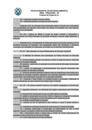 POLÍTICA MUNICIPAL DE EDUCAÇÃO AMBIENTAL
                                    PMEA – PIRACICABA – SP
                                    Proposta de Projeto de Lei

          XIV - Instituições privadas de ensino básico;
          XV – Instituições públicas e privadas de ensino superior.

           Parágrafo único: Os processos para implantação desta Lei deverão ser contemplados
com procedimentos de extensiva comunicação aos setores da sociedade civil, para organizar
incentivar a sua participação.

           Art. 20º - Caberá ao GMEA a função de propor, analisar e acompanhar o
desenvolvimento da Política Municipal de Educação Ambiental, enquanto órgão deliberativo e
executivo.

          Parágrafo único. A coordenação da Política Municipal de Educação Ambiental será da
Secretaria Municipal de Educação, com participação ampla das secretarias e autarquias
municipais e da sociedade civil organizada, envolvidas com as questões socioambientais.

          Art. 21º - São atribuições do Grupo Multidisciplinar de Educação Ambiental:

           I – a definição de diretrizes para implantação da Política Municipal de Educação
Ambiental;
           II – formular políticas, articular, acompanhar e avaliar as ações dos planos, programas
e projetos de educação ambiental;
           III- monitorar o sistema de comunicação como ferramenta de articulação de processos
de educação ambiental.
           IV – auxiliar na identificação e dimensionamento dos recursos necessários aos
programas e projetos de educação ambiental.
           V – promover encontros periódicos visando à troca de experiências sobre tendências e
metodologias da educação ambiental, dialogando com diferentes segmentos e proporcionando
suporte teórico aos profissionais envolvidos com a educação ambiental.
           VI – incentivar o Poder Público e a iniciativa privada à construção e adaptação de
prédios sustentáveis, em seus consumos de energia, água e materiais.

          Art. 22º - As escolas deverão incorporar nos projetos pedagógicos conhecimentos
sobre::
           I – legislação ambiental e as atribuições dos órgãos responsáveis pela fiscalização
ambiental;
           II – programas de conservação do solo, de matas ciliares e nascentes;
           III – gestão e conservação dos recursos hídricos, integrando os aspectos de qualidade
e quantidade de água e considerando a bacia hidrográfica como unidade de estudo.
           IV– combate à desertificação e à erosão;
           V – controle de uso de agrotóxicos, seus resíduos e riscos à saúde humana e
ambiental;
           VI – combate às queimadas de palhas de cana-de-açúcar e incêndios florestais;
           VII – proteção, preservação e conservação da biodiversidade da flora e fauna
regionais, inclusive o combate ao tráfico de animais silvestres brasileiros;
           VIII – conhecimento sobre o manejo para o controle de vetores transmissores de
zoonoses e ações preventivas ao controle da dengue;
           IX – posse responsável de animais domésticos;
 