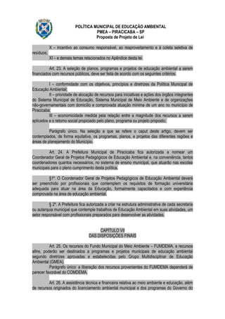 POLÍTICA MUNICIPAL DE EDUCAÇÃO AMBIENTAL
                                     PMEA – PIRACICABA – SP
                                     Proposta de Projeto de Lei

            X – incentivo ao consumo responsável, ao reaproveitamento e à coleta seletiva de
resíduos;
            XI – e demais temas relacionados no Apêndice desta lei.

          Art. 23. A seleção de planos, programas e projetos de educação ambiental a serem
financiados com recursos públicos, deve ser feita de acordo com os seguintes critérios:

          I – conformidade com os objetivos, princípios e diretrizes da Política Municipal de
Educação Ambiental;
          II – prioridade de alocação de recursos para iniciativas e ações dos órgãos integrantes
do Sistema Municipal de Educação, Sistema Municipal de Meio Ambiente e de organizações
não-governamentais com domicílio e comprovada atuação mínima de um ano no município de
Piracicaba;
          III – economicidade medida pela relação entre a magnitude dos recursos a serem
aplicados e o retorno social propiciado pelo plano, programa ou projeto proposto;

          Parágrafo único. Na seleção a que se refere o caput deste artigo, devem ser
contemplados, de forma equitativa, os programas, planos, e projetos das diferentes regiões e
áreas de planejamento do Município.

          Art. 24. A Prefeitura Municipal de Piracicaba fica autorizada a nomear um
Coordenador Geral de Projetos Pedagógicos de Educação Ambiental e, na conveniência, tantos
coordenadores quantos necessários, no sistema de ensino municipal, que atuarão nas escolas
municipais para o pleno cumprimento desta política.

         §1º. O Coordenador Geral de Projetos Pedagógicos de Educação Ambiental deverá
ser preenchido por profissionais que contemplem os requisitos de formação universitária
adequada para atuar na área da Educação, formalmente capacitados e com experiência
comprovada na área de educação ambiental.

          § 2º. A Prefeitura fica autorizada a criar na estrutura administrativa de cada secretaria
ou autarquia municipal que contemple trabalhos de Educação Ambiental em suas atividades, um
setor responsável com profissionais preparados para desenvolver as atividades.


                                        CAPÍTULO VII
                                   DAS DISPOSIÇÕES FINAIS

          Art. 25. Os recursos do Fundo Municipal do Meio Ambiente – FUMDEMA, e recursos
afins, poderão ser destinados a programas e projetos municipais de educação ambiental
segundo diretrizes aprovadas e estabelecidas pelo Grupo Multidisciplinar de Educação
Ambiental (GMEA).
          Parágrafo único: a liberação dos recursos provenientes do FUMDEMA dependerá de
parecer favorável do COMDEMA.

          Art. 26. A assistência técnica e financeira relativa ao meio ambiente e educação, além
de recursos originados do licenciamento ambiental municipal e dos programas do Governo do
 