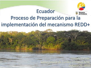 Ecuador
Proceso de Preparación para la
implementación del mecanismo REDD+
Daniela Carrión
Subsecretaria de Cambio Climático-MAE
Octubre 21, 2010
 