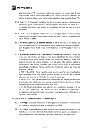 10/66
operacionais e PT (orientação sobre os cuidados e riscos das áreas
operacionais onde o serviço será executado, sendo que certas pessoas, ao
critério do cliente, devem ter o treinamento específico para requisitante de PT);
11.3. [LV-113] A Empresa Prestadora de Serviços deve atender a treinamento
específico para supervisores e encarregados, com foco no tema: AST
(avaliação dos riscos nas tarefas e as medidas de controle para prevenir
acidentes).
11.4. [LV-115] A Empresa Prestadora de Serviços deve realizar outros
treinamentos de acordo com o escopo dos serviços, a serem estabelecidos
neste Anexo de SMS.
11.5. [LV-RGN-ENERGIA/UN-TERM/SMS/REG-N-NE-2] A Empresa Prestadora de
Serviços deve ministrar treinamento nos riscos específicos de suas atividades,
com duração mínima de 06 horas, incluindo temas como "Proteção de Mãos e
Dedos".
11.6. [LV-RGN-ENERGIA/UN-TERM/SMS/REG-N-NE-5] Apresentar, antes do
início das atividades, os documentos comprobatórios de treinamentos
promovidos para seus trabalhadores, tais como por exemplo, mas não
exclusivamente os abaixo citados, sem os quais não estarão aptos a
trabalharem nas usinas termelétricas, salvo as situações e atividades
específicas definidas na Norma, conforme definidos na análise de Risco da
Atividade (AR N2).
a. NR-10 BÁSICO - Para trabalhadores que intervenham em instalações
elétricas energizadas com tensão igual ou superior a 50 Volts em corrente
alternada ou superior a 120 Volts em corrente contínua.
b. NR-10 SEP - Para trabalhadores que intervenham em instalações elétricas
energizadas com alta tensão, que exerçam suas atividades dentro dos limites
estabelecidos como zonas controladas e de risco.
c. NR-20 - Para trabalhadores que laboram em instalações classes I, II ou
III e não adentram na área ou local de extração, produção,
armazenamento, transferência, manuseio e manipulação de inflamáveis e
líquidos combustíveis.
12. CICLO PDCA – DESENVOLVER – COMUNICAÇÃO
12.1. [LV-116] A Empresa Prestadora de Serviços deve apresentar e implementar
um programa de comunicação e envolvimento de SMS.
12.2. [LV-118] A Empresa Prestadora de Serviços deve divulgar, para sua força de
trabalho, os requisitos de SMS do contrato, alertando quanto aos aspectos e
perigos relevantes, bem como os principais impactos e danos em SMS.
 