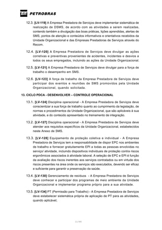 11/66
12.3. [LV-119] A Empresa Prestadora de Serviços deve implementar sistemática de
realização de DSMS, de acordo com as atividades a serem realizadas,
contendo também a divulgação das boas práticas, lições aprendidas, alertas de
SMS, pontos de atenção e conteúdos informativos e orientativos recebidos da
Unidade Organizacional e das Empresas Prestadoras de Serviços através do
Recom.
12.4. [LV-120] A Empresa Prestadora de Serviços deve divulgar as ações
corretivas e preventivas provenientes de acidentes, incidentes e desvios a
todos os seus empregados, incluindo as ações da Unidade Organizacional.
12.5. [LV-121] A Empresa Prestadora de Serviços deve divulgar para a força de
trabalho o desempenho em SMS.
12.6. [LV-123] A força de trabalho da Empresa Prestadora de Serviços deve
participar dos eventos e reuniões de SMS promovidos pela Unidade
Organizacional, quando solicitada.
13. CICLO PDCA - DESENVOLVER – CONTROLE OPERACIONAL
13.1. [LV-124] Disciplina operacional - A Empresa Prestadora de Serviços deve
conscientizar a sua força de trabalho quanto ao cumprimento da legislação, de
normas e procedimentos da Unidade Organizacional, que são aplicáveis à sua
atividade, e do conteúdo apresentado no treinamento de integração.
13.2. [LV-127] Disciplina operacional - A Empresa Prestadora de Serviços deve
atender aos requisitos específicos da Unidade Organizacional, estabelecidos
neste Anexo de SMS.
13.3. [LV-128] Equipamento de proteção coletiva e individual - A Empresa
Prestadora de Serviços tem a responsabilidade de dispor EPC nos ambientes
de trabalho e fornecer gratuitamente EPI a todas as pessoas envolvidas no
serviço/ atividade, incluindo dispositivos individuais de proteção contra riscos
ergonômicos associados à atividade laboral. A seleção de EPC e EPI é função
da avaliação dos riscos inerentes aos serviços contratados ou em virtude dos
riscos presentes na área onde os serviços são executados, devendo ser eficaz
e suficiente para garantir a preservação da saúde.
13.4. [LV-130] Gerenciamento de resíduos - A Empresa Prestadora de Serviços
deve conhecer e participar dos programas de meio ambiente da Unidade
Organizacional e implementar programa próprio para a sua atividade.
13.5. [LV-134] PT (Permissão para Trabalho) - A Empresa Prestadora de Serviços
deve estabelecer sistemática própria de aplicação de PT para as atividades,
quando aplicável;
 