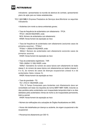 13/66
indicadores apresentadas na reunião de abertura do contrato, apresentando
plano de ação para as metas estabelecidas.
16.2. [LV-146] A Empresa Prestadora de Serviços deve:Monitorar os seguintes
indicadores:
• Acidentes com morte ou danos ambientais graves;
• Taxa de frequência de acidentados com afastamento - TFCA
TFCA = (NCAX106)/HHER, onde:
NCA: Número de acidentados com afastamento
HHER: Horas-homem de exposição ao risco
• Taxa de frequência de acidentados sem afastamento (excluindo casos de
primeiros socorros) - TFSAs1
TFSAs1 = (NSAs1X106)/HHER, onde:
NSAs1: Número de acidentados sem afastamento excluindo casos de
primeiros socorros
HHER: Horas-homem de exposição ao risco
• Taxa de acidentados registráveis - TAR
TAR= (NARs1 X 106)/ HHER, onde:
NARs1: Somatório do número de casos típicos sem afastamento de lesão
classe 2, do número de casos típicos com afastamentos por lesões (classes 3,
4 e 5), do número de casos de doenças ocupacionais (classe 4) e de
acidentados fatais (classe 5).
HHER: Horas-homem de exposição ao risco
• Taxa de gravidade - TG
TG = (TCA X 106)/HHER, onde:
TCA: O Tempo Computado para Acidentes com Afastamento deve ser
consolidado com base nos requisitos da norma ABNT NBR 14280, incluindo os
dias perdidos pelos acidentados com incapacidade temporária total e os dias
debitados pelos acidentados vítimas de morte ou de incapacidade permanente,
total ou parcial.
HHER: Horas-homem de exposição ao risco
• Número de notificações e/ou autuações de Órgãos fiscalizadores em SMS;
• Horas não trabalhadas por doença ou acidente, de origem ocupacional e não
ocupacional;
• Percentual de afastamento por CID 10.
 