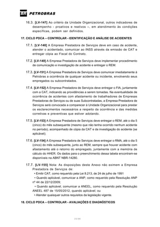 14/66
16.3. [LV-147] Ao critério da Unidade Organizacional, outros indicadores de
desempenho - proativos e reativos –, em atendimento às condições
específicas, podem ser definidos.
17. CICLO PDCA – CONTROLAR - IDENTIFICAÇÃO E ANÁLISE DE ACIDENTES
17.1. [LV-148] A Empresa Prestadora de Serviços deve em caso de acidente,
atender o acidentado, comunicar ao INSS através da emissão de CAT e
entregar cópia ao Fiscal do Contrato.
17.2. [LV-149] A Empresa Prestadora de Serviços deve implementar procedimento
de comunicação e investigação de acidente e entregar o REM.
17.3. [LV-151] A Empresa Prestadora de Serviços deve comunicar imediatamente à
Petrobras a ocorrência de qualquer acidente ou incidente, envolvendo seus
empregados ou subcontratados.
17.4. [LV-152] A Empresa Prestadora de Serviços deve entregar o FIA, juntamente
com a CAT, indicando as providências a serem tomadas. Na eventualidade de
ocorrência de acidentes com afastamento de trabalhadores de Empresas
Prestadoras de Serviços ou de suas Subcontratadas, a Empresa Prestadora de
Serviços será convocada a comparecer à Unidade Organizacional para prestar
os esclarecimentos necessários a respeito da ocorrência e das medidas
corretivas e preventivas que estiver adotando.
17.5. [LV-153] A Empresa Prestadora de Serviços deve entregar o REM, até o dia 5
(cinco) do mês subsequente (mesmo que não tenha ocorrido nenhum acidente
no período), acompanhado de cópia da CAT e da investigação do acidente (se
aplicável);
17.6. [LV-154] A Empresa Prestadora de Serviços deve entregar o RMA, até o dia 5
(cinco) do mês subsequente, junto ao REM, sempre que houver acidente com
afastamento até o retorno do empregado, juntamente com a memória de
cálculo do HHER. Os dados para o preenchimento dessa tabela encontram-se
disponíveis na ABNT NBR-14280.
17.7. [LV-155] Nota: As disposições deste Anexo não eximem a Empresa
Prestadora de Serviços de:
• Emitir CAT, como requerido pela Lei 8.213, de 24 de julho de 1991
• Quando aplicável, comunicar a ANP, como requerido pela Resolução ANP
nº 44 de 22/12/2009;
• Quando aplicável, comunicar a ANEEL, como requerido pela Resolução
ANEEL 487 de 15/05/2012, quando aplicável; ou
• Atender quaisquer outros requisitos da legislação vigente.
18. CICLO PDCA – CONTROLAR - AVALIAÇÕES E DIAGNÓSTICOS
 