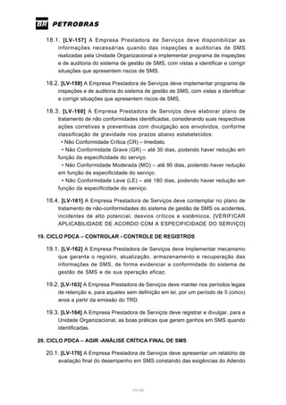 15/66
18.1. [LV-157] A Empresa Prestadora de Serviços deve disponibilizar as
informações necessárias quando das inspeções e auditorias de SMS
realizadas pela Unidade Organizacional e implementar programa de inspeções
e de auditoria do sistema de gestão de SMS, com vistas a identificar e corrigir
situações que apresentem riscos de SMS.
18.2. [LV-159] A Empresa Prestadora de Serviços deve implementar programa de
inspeções e de auditoria do sistema de gestão de SMS, com vistas a identificar
e corrigir situações que apresentem riscos de SMS.
18.3. [LV-160] A Empresa Prestadora de Serviços deve elaborar plano de
tratamento de não conformidades identificadas, considerando suas respectivas
ações corretivas e preventivas com divulgação aos envolvidos, conforme
classificação de gravidade nos prazos abaixo estabelecidos:
• Não Conformidade Crítica (CR) – Imediato.
• Não Conformidade Grave (GR) – até 30 dias, podendo haver redução em
função da especificidade do serviço.
• Não Conformidade Moderada (MO) – até 90 dias, podendo haver redução
em função da especificidade do serviço.
• Não Conformidade Leve (LE) – até 180 dias, podendo haver redução em
função da especificidade do serviço.
18.4. [LV-161] A Empresa Prestadora de Serviços deve contemplar no plano de
tratamento de não-conformidades do sistema de gestão de SMS os acidentes,
incidentes de alto potencial, desvios críticos e sistêmicos. [VERIFICAR
APLICABILIDADE DE ACORDO COM A ESPECIFICIDADE DO SERVIÇO]
19. CICLO PDCA – CONTROLAR - CONTROLE DE REGISTROS
19.1. [LV-162] A Empresa Prestadora de Serviços deve Implementar mecanismo
que garanta o registro, atualização, armazenamento e recuperação das
informações de SMS, de forma evidenciar a conformidade do sistema de
gestão de SMS e de sua operação eficaz.
19.2. [LV-163] A Empresa Prestadora de Serviços deve manter nos períodos legais
de retenção e, para aqueles sem definição em lei, por um período de 5 (cinco)
anos a partir da emissão do TRD.
19.3. [LV-164] A Empresa Prestadora de Serviços deve registrar e divulgar, para a
Unidade Organizacional, as boas práticas que geram ganhos em SMS quando
identificadas.
20. CICLO PDCA – AGIR -ANÁLISE CRÍTICA FINAL DE SMS
20.1. [LV-170] A Empresa Prestadora de Serviços deve apresentar um relatório de
avaliação final do desempenho em SMS constando das exigências do Adendo
 