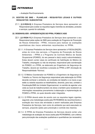 16/66
– Avaliação Pós-Encerramento.
21. GESTÃO DE SMS - PLANEJAR - REQUISITOS LEGAIS E OUTROS
REQUISITOS SUBSCRITOS
21.1. [LV-RGN-9] A Empresa Prestadora de Serviços deve apresentar um
Responsável para avaliar os requisitos legais inerentes às atividades, produtos
e serviços, quando for solicitada.
22. DESENVOLVER - APRESENTAÇÃO DO PPRA, PCMSO E ASO
22.1. [LV-RGN-11] A Empresa Prestadora de Serviços deve apresentar o seu
Responsável pelas ações de SMS para avaliação do Programa de Prevenção
de Riscos Ambientais - PPRA, inclusive para realizar as avaliações
quantitativas dos riscos ambientais reconhecidos no PPRA.
22.1.1. A Empresa Prestadora de Serviços deve apresentar à FISCALIZAÇÃO,
antes do início dos serviços, o Programa de Prevenção de Riscos
Ambientais – PPRA e o Programa de Controle Médico de Saúde
Ocupacional (PCMSO), do seu pessoal e da(s) sua(s) subcontratada(s).
Estes devem conter cópia do certificado de habilitação do Médico do
Trabalho, empregado ou não da empresa, responsável pela coordenação
do PCMSO, e o PPRA, se elaborado por Engenheiro de Segurança do
Trabalho, deverá ser recolhida e anexada ao PPRA a ART (Anotação de
Responsabilidade Técnica).
22.1.2. O Médico Coordenador do PCMSO e o Engenheiro de Segurança do
Trabalho ou Técnico de Segurança responsável pela elaboração do PPRA
deverão conhecer o ambiente, as condições de trabalho e os riscos a que
estão ou estarão expostos os trabalhadores, devendo, para isso, contatar o
Fiscalização/SMS da Unidade Organizacional, no sentido de agendar uma
visita ao local de trabalho/canteiro de obras e também para receberem as
informações necessárias previamente à elaboração e implementação do
PCMSO e PPRA, os quais deverão estar integrados.
22.1.3. O PPRA deverá estar de acordo com os requisitos legais vigentes,
seguindo uma metodologia aceita pela PETROBRAS de reconhecimento e
avaliação dos riscos das atividades a serem realizadas pela Empresa
Prestadora de Serviços, bem como do ambiente que será executado os
serviços, propondo ações para prevenção e controle dos mesmos.
22.1.4. O PPRA da Empresa Prestadora de Serviços deverá conter uma
metodologia de avaliação de riscos aceita pela PETROBRAS, com critérios
para priorização das avaliações qualitativas e quantitativas (se necessário)
 