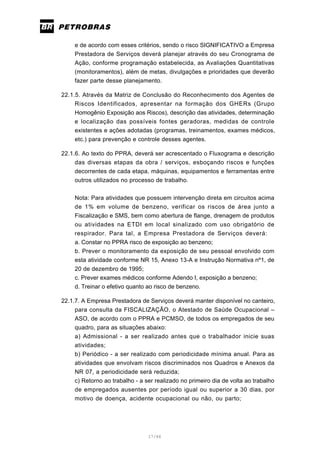 17/66
e de acordo com esses critérios, sendo o risco SIGNIFICATIVO a Empresa
Prestadora de Serviços deverá planejar através do seu Cronograma de
Ação, conforme programação estabelecida, as Avaliações Quantitativas
(monitoramentos), além de metas, divulgações e prioridades que deverão
fazer parte desse planejamento.
22.1.5. Através da Matriz de Conclusão do Reconhecimento dos Agentes de
Riscos Identificados, apresentar na formação dos GHERs (Grupo
Homogênio Exposição aos Riscos), descrição das atividades, determinação
e localização das possíveis fontes geradoras, medidas de controle
existentes e ações adotadas (programas, treinamentos, exames médicos,
etc.) para prevenção e controle desses agentes.
22.1.6. Ao texto do PPRA, deverá ser acrescentado o Fluxograma e descrição
das diversas etapas da obra / serviços, esboçando riscos e funções
decorrentes de cada etapa, máquinas, equipamentos e ferramentas entre
outros utilizados no processo de trabalho.
Nota: Para atividades que possuem intervenção direta em circuitos acima
de 1% em volume de benzeno, verificar os riscos de área junto a
Fiscalização e SMS, bem como abertura de flange, drenagem de produtos
ou atividades na ETDI em local sinalizado com uso obrigatório de
respirador. Para tal, a Empresa Prestadora de Serviços deverá:
a. Constar no PPRA risco de exposição ao benzeno;
b. Prever o monitoramento da exposição de seu pessoal envolvido com
esta atividade conforme NR 15, Anexo 13-A e Instrução Normativa nº1, de
20 de dezembro de 1995;
c. Prever exames médicos conforme Adendo I, exposição a benzeno;
d. Treinar o efetivo quanto ao risco de benzeno.
22.1.7. A Empresa Prestadora de Serviços deverá manter disponível no canteiro,
para consulta da FISCALIZAÇÃO, o Atestado de Saúde Ocupacional –
ASO, de acordo com o PPRA e PCMSO, de todos os empregados de seu
quadro, para as situações abaixo:
a) Admissional - a ser realizado antes que o trabalhador inicie suas
atividades;
b) Periódico - a ser realizado com periodicidade mínima anual. Para as
atividades que envolvam riscos discriminados nos Quadros e Anexos da
NR 07, a periodicidade será reduzida;
c) Retorno ao trabalho - a ser realizado no primeiro dia de volta ao trabalho
de empregados ausentes por período igual ou superior a 30 dias, por
motivo de doença, acidente ocupacional ou não, ou parto;
 