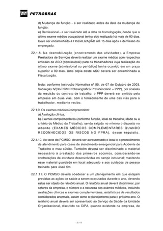 18/66
d) Mudança de função - a ser realizado antes da data da mudança de
função;
e) Demissional - a ser realizado até a data da homologação, desde que o
último exame médico ocupacional tenha sido realizado há mais de 90 dias.
Deve ser encaminhado à FISCALIZAÇÃO até 15 dias após a demissão do
empregado.
22.1.8. Na desmobilização (encerramento das atividades), a Empresa
Prestadora de Serviços deverá realizar um exame médico com respectiva
emissão de ASO (demissional) para os trabalhadores cuja realização do
último exame (admissional ou periódico) tenha ocorrido em um prazo
superior a 90 dias. Uma cópia deste ASO deverá ser encaminhada a
Fiscalização.
Nota: conforme Instrução Normativa nº 95, de 07 de Outubro de 2003,
Subseção IV(Do Perfil Profissiográfico Previdenciário – PPP), por ocasião
da rescisão do contrato de trabalho, o PPP deverá ser emitido pela
empresa em duas vias, com o fornecimento de uma das vias para o
trabalhador, mediante recibo.
22.1.9. Os exames médicos compreendem:
a) Avaliação clínica;
b) Exames complementares (conforme função, local de trabalho, idade ou a
critério do Médico do Trabalho), sendo exigido no mínimo o disposto no
Adendo (EXAMES MÉDICOS COMPLEMENTARES QUANDO
RECONHECIDOS OS RISCOS NO PPRA), desse requisito.
22.1.10. Ao texto do PCMSO, deverá ser acrescentado o local e o procedimento
de atendimento para casos de atendimento emergencial para Acidente de
Trabalho e mau súbito. Também deverá ser discriminado o material
necessário à prestação dos primeiros socorros, considerando-se
contratações de atividade desenvolvidas no campo industrial; mantendo
esse material guardado em local adequado e aos cuidados de pessoa
treinada para esse fim.
22.1.11. O PCMSO deverá obedecer a um planejamento em que estejam
previstas as ações de saúde a serem executadas durante o ano, devendo
estas ser objeto de relatório anual. O relatório anual deverá discriminar, por
setores da empresa, o número e a natureza dos exames médicos, incluindo
avaliações clínicas e exames complementares, estatísticas de resultados
considerados anormais, assim como o planejamento para o próximo ano. O
relatório anual deverá ser apresentado ao Serviço de Saúde da Unidade
Organizacional, discutido na CIPA, quando existente na empresa, de
 
