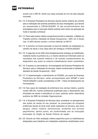 19/66
acordo com a NR 05, sendo sua cópia anexada ao livro de atas daquela
comissão.
22.1.12. A Empresa Prestadora de Serviços deverá manter sistema de controle
para a realização dos exames periódicos de seus empregados, que deverá
ser apresentado à FISCALIZAÇÃO. O não encaminhamento dos
empregados para a execução destes exames será motivo de aplicação de
multa e rescisão contratual.
22.1.13. Para cada exame médico ocupacional previsto e realizado, o Médico do
Trabalho emitirá o Atestado de Saúde Ocupacional - ASO, em 2 (duas)
vias. O ASO deverá constar o mínimo definido na NR 07.
22.1.14. A primeira via ficará arquivada no local de trabalho do trabalhador ou
canteiro de obras e uma cópia deve ser entregue a FISCALIZAÇÃO.
22.1.15. A segunda via do ASO será obrigatoriamente entregue ao trabalhador,
mediante recibo na primeira via, e o mesmo deverá ser informado sobre os
resultados dos exames médicos e de exames complementares de
diagnóstico aos quais os próprios trabalhadores forem submetidos.
22.1.16. O acesso ou permanência, de empregados da Empresa Prestadora de
Serviços, para a realização de serviços, estará condicionado à validade do
Atestado de Saúde Ocupacional – ASO.
22.1.17. A implementação e atendimento ao PCMSO, por parte da Empresa
Prestadora de Serviços, serão acompanhados pelo SESMT e pela
FISCALIZAÇÃO e serão considerados no IDF – Índice de Desempenho de
Fornecedores.
22.1.18. Nos casos de instalação de enfermaria e/ou serviço médico, quando
couber (NR 04), manter profissional qualificado para o desempenho das
atividades de saúde e ambulância no local, podendo sofrer sistemática
auditoria da SMS da Unidade Organizacional.
22.1.19. A Empresa Prestadora de Serviços deve considerar no planejamento
das ações de saúde do seu pessoal, as prevenções de situações
endêmicas típicas do local onde serão realizados os serviços, tais como
dengue, cólera, malária, leishmaniose, acidentes com animais
peçonhentos, dentre outros, em conformidade com as instruções
emanadas do Órgão de Saúde Pública da região.
22.1.20. Deverá ser feita avaliação médica específica para os trabalhadores
designados para trabalhos em instalações radioativas classificadas como
 