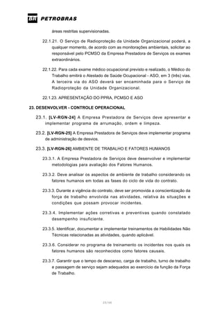 20/66
áreas restritas supervisionadas.
22.1.21. O Serviço de Radioproteção da Unidade Organizacional poderá, a
qualquer momento, de acordo com as monitorações ambientais, solicitar ao
responsável pelo PCMSO da Empresa Prestadora de Serviços os exames
extraordinários.
22.1.22. Para cada exame médico ocupacional previsto e realizado, o Médico do
Trabalho emitirá o Atestado de Saúde Ocupacional - ASO, em 3 (três) vias.
A terceira via do ASO deverá ser encaminhada para o Serviço de
Radioproteção da Unidade Organizacional.
22.1.23. APRESENTAÇÃO DO PPRA, PCMSO E ASO
23. DESENVOLVER - CONTROLE OPERACIONAL
23.1. [LV-RGN-24] A Empresa Prestadora de Serviços deve apresentar e
implementar programa de arrumação, ordem e limpeza.
23.2. [LV-RGN-25] A Empresa Prestadora de Serviços deve implementar programa
de administração de desvios.
23.3. [LV-RGN-26] AMBIENTE DE TRABALHO E FATORES HUMANOS
23.3.1. A Empresa Prestadora de Serviços deve desenvolver e implementar
metodologias para avaliação dos Fatores Humanos.
23.3.2. Deve analisar os aspectos de ambiente de trabalho considerando os
fatores humanos em todas as fases do ciclo de vida do contrato.
23.3.3. Durante a vigência do contrato, deve ser promovida a conscientização da
força de trabalho envolvida nas atividades, relativa às situações e
condições que possam provocar incidentes.
23.3.4. Implementar ações corretivas e preventivas quando constatado
desempenho insuficiente.
23.3.5. Identificar, documentar e implementar treinamentos de Habilidades Não
Técnicas relacionadas as atividades, quando aplicável.
23.3.6. Considerar no programa de treinamento os incidentes nos quais os
fatores humanos são reconhecidos como fatores causais.
23.3.7. Garantir que o tempo de descanso, carga de trabalho, turno de trabalho
e passagem de serviço sejam adequados ao exercício da função da Força
de Trabalho.
 