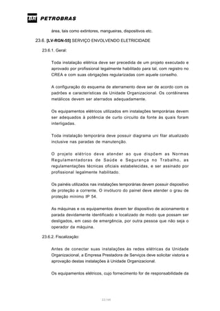 22/66
área, tais como extintores, mangueiras, dispositivos etc.
23.6. [LV-RGN-55] SERVIÇO ENVOLVENDO ELETRICIDADE
23.6.1. Geral:
Toda instalação elétrica deve ser precedida de um projeto executado e
aprovado por profissional legalmente habilitado para tal, com registro no
CREA e com suas obrigações regularizadas com aquele conselho.
A configuração do esquema de aterramento deve ser de acordo com os
padrões e características da Unidade Organizacional. Os contêineres
metálicos devem ser aterrados adequadamente.
Os equipamentos elétricos utilizados em instalações temporárias devem
ser adequados à potência de curto circuito da fonte às quais foram
interligadas.
Toda instalação temporária deve possuir diagrama uni filar atualizado
inclusive nas paradas de manutenção.
O projeto elétrico deve atender ao que dispõem as Normas
Regulamentadoras de Saúde e Segurança no Trabalho, as
regulamentações técnicas oficiais estabelecidas, e ser assinado por
profissional legalmente habilitado.
Os painéis utilizados nas instalações temporárias devem possuir dispositivo
de proteção a corrente. O invólucro do painel deve atender o grau de
proteção mínimo IP 54.
As máquinas e os equipamentos devem ter dispositivo de acionamento e
parada devidamente identificado e localizado de modo que possam ser
desligados, em caso de emergência, por outra pessoa que não seja o
operador da máquina.
23.6.2. Fiscalização:
Antes de conectar suas instalações às redes elétricas da Unidade
Organizacional, a Empresa Prestadora de Serviços deve solicitar vistoria e
aprovação destas instalações à Unidade Organizacional.
Os equipamentos elétricos, cujo fornecimento for de responsabilidade da
 