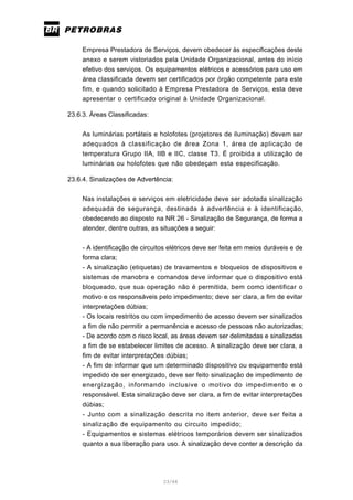 23/66
Empresa Prestadora de Serviços, devem obedecer às especificações deste
anexo e serem vistoriados pela Unidade Organizacional, antes do início
efetivo dos serviços. Os equipamentos elétricos e acessórios para uso em
área classificada devem ser certificados por órgão competente para este
fim, e quando solicitado à Empresa Prestadora de Serviços, esta deve
apresentar o certificado original à Unidade Organizacional.
23.6.3. Áreas Classificadas:
As luminárias portáteis e holofotes (projetores de iluminação) devem ser
adequados à classificação de área Zona 1, área de aplicação de
temperatura Grupo IIA, IIB e IIC, classe T3. É proibida a utilização de
luminárias ou holofotes que não obedeçam esta especificação.
23.6.4. Sinalizações de Advertência:
Nas instalações e serviços em eletricidade deve ser adotada sinalização
adequada de segurança, destinada à advertência e à identificação,
obedecendo ao disposto na NR 26 - Sinalização de Segurança, de forma a
atender, dentre outras, as situações a seguir:
- A identificação de circuitos elétricos deve ser feita em meios duráveis e de
forma clara;
- A sinalização (etiquetas) de travamentos e bloqueios de dispositivos e
sistemas de manobra e comandos deve informar que o dispositivo está
bloqueado, que sua operação não é permitida, bem como identificar o
motivo e os responsáveis pelo impedimento; deve ser clara, a fim de evitar
interpretações dúbias;
- Os locais restritos ou com impedimento de acesso devem ser sinalizados
a fim de não permitir a permanência e acesso de pessoas não autorizadas;
- De acordo com o risco local, as áreas devem ser delimitadas e sinalizadas
a fim de se estabelecer limites de acesso. A sinalização deve ser clara, a
fim de evitar interpretações dúbias;
- A fim de informar que um determinado dispositivo ou equipamento está
impedido de ser energizado, deve ser feito sinalização de impedimento de
energização, informando inclusive o motivo do impedimento e o
responsável. Esta sinalização deve ser clara, a fim de evitar interpretações
dúbias;
- Junto com a sinalização descrita no item anterior, deve ser feita a
sinalização de equipamento ou circuito impedido;
- Equipamentos e sistemas elétricos temporários devem ser sinalizados
quanto a sua liberação para uso. A sinalização deve conter a descrição da
 