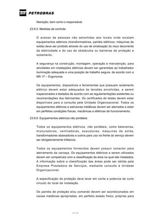 24/66
liberação, bem como o responsável.
23.6.5. Medidas de controle:
O acesso de pessoas não advertidas aos locais onde existam
equipamentos elétricos (transformadores, painéis elétricos, máquinas de
solda) deve ser proibido através do uso de sinalização do risco decorrente
da eletricidade e do uso de obstáculos ou barreiras de proteção e
isolamento.
A segurança na construção, montagem, operação e manutenção, para
atividades em instalações elétricas devem ser garantidas ao trabalhador
iluminação adequada e uma posição de trabalho segura, de acordo com a
NR 17 – Ergonomia.
Os equipamentos, dispositivos e ferramentas que possuam isolamento
elétrico devem estar adequados às tensões envolvidas, e serem
inspecionados e testados de acordo com as regulamentações existentes ou
recomendações dos fabricantes. Os certificados de testes devem estar
disponíveis para a consulta pela Unidade Organizacional. Todos os
equipamentos elétricos e estruturas metálicas devem ser aterrados e estar
em perfeitas condições físicas, mecânicas e elétricas de funcionamento.
23.6.6. Equipamentos elétricos não portáteis:
Todos os equipamentos elétricos, não portáteis, como betoneiras,
misturadores, ventiladores, exaustores, máquinas de solda,
transformadores abaixadores e outros para uso na frente do serviço devem
ser obrigatoriamente trifásicos.
Todos os equipamentos fornecidos devem possuir conector para
aterramento da carcaça. Os equipamentos elétricos a serem utilizados
devem ser compatíveis com a classificação da área na qual são instalados.
A informação sobre a classificação das áreas pode ser obtida pela
Empresa Prestadora de Serviços, mediante consulta à Unidade
Organizacional.
A especificação da proteção deve levar em conta a potencia de curto
circuito do local da instalação.
Os painéis de proteção e/ou comando devem ser acondicionados em
caixas metálicas apropriadas, em perfeito estado físico, próprias para
 