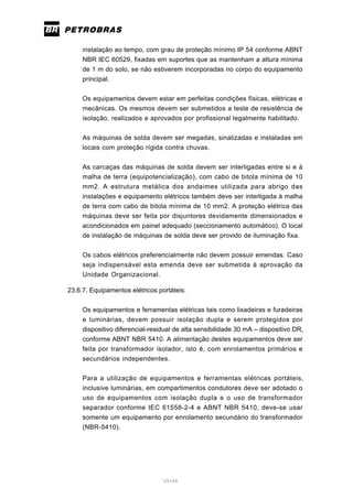 25/66
instalação ao tempo, com grau de proteção mínimo IP 54 conforme ABNT
NBR IEC 60529, fixadas em suportes que as mantenham a altura mínima
de 1 m do solo, se não estiverem incorporadas no corpo do equipamento
principal.
Os equipamentos devem estar em perfeitas condições físicas, elétricas e
mecânicas. Os mesmos devem ser submetidos a teste de resistência de
isolação, realizados e aprovados por profissional legalmente habilitado.
As máquinas de solda devem ser megadas, sinalizadas e instaladas em
locais com proteção rígida contra chuvas.
As carcaças das máquinas de solda devem ser interligadas entre si e à
malha de terra (equipotencialização), com cabo de bitola mínima de 10
mm2. A estrutura metálica dos andaimes utilizada para abrigo das
instalações e equipamento elétricos também deve ser interligada à malha
de terra com cabo de bitola mínima de 10 mm2. A proteção elétrica das
máquinas deve ser feita por disjuntores devidamente dimensionados e
acondicionados em painel adequado (seccionamento automático). O local
de instalação de máquinas de solda deve ser provido de iluminação fixa.
Os cabos elétricos preferencialmente não devem possuir emendas. Caso
seja indispensável esta emenda deve ser submetida à aprovação da
Unidade Organizacional.
23.6.7. Equipamentos elétricos portáteis:
Os equipamentos e ferramentas elétricas tais como lixadeiras e furadeiras
e luminárias, devem possuir isolação dupla e serem protegidos por
dispositivo diferencial-residual de alta sensibilidade 30 mA – dispositivo DR,
conforme ABNT NBR 5410. A alimentação destes equipamentos deve ser
feita por transformador isolador, isto é, com enrolamentos primários e
secundários independentes.
Para a utilização de equipamentos e ferramentas elétricas portáteis,
inclusive luminárias, em compartimentos condutores deve ser adotado o
uso de equipamentos com isolação dupla e o uso de transformador
separador conforme IEC 61558-2-4 e ABNT NBR 5410, deve-se usar
somente um equipamento por enrolamento secundário do transformador
(NBR-5410).
 