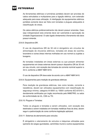 26/66
As ferramentas elétricas e luminárias portáteis devem ser providas de
cabos extrudados e multipolares para a ligação elétrica, com extensão
adequada para essa utilização. A interligação de equipamentos elétricos
portáteis somente deve ser feita com tomadas e plugues adequados à
classificação de áreas.
Os cabos elétricos preferencialmente não devem possuir emendas. Caso
seja indispensável esta emenda deve ser submetida à aprovação da
Unidade Organizacional. O cabo ligado diretamente à ferramenta não deve
possuir emenda.
23.6.8. Dispositivos DR:
O uso de dispositivos DR de 30 mA é obrigatório em circuitos de
alimentação de chuveiros elétricos, tomadas em áreas de cozinha,
lavanderia e outras áreas internas molhadas em uso normal ou sujeitas a
lavagens.
As tomadas instaladas em áreas externas ou que possam alimentar
equipamentos em áreas externas devem possuir dispositivo DR de 30 mA
em seu circuito, com exceção das tomadas de corrente nominal superior a
32 A, conforme a ABNT NBR 5410.
O uso de dispositivo DR deve estar de acordo com a ABNT NBR 5410.
23.6.9. Equipamentos para medição de grandezas elétricas:
Para medição de grandezas elétricas, tais como tensão, corrente e
resistência, devem ser utilizados equipamentos com classificação de
segurança mínima, categoria III 600V ou 1000V conforme IEC-61010-1,
devidamente certificados por órgão reconhecido pelo INMETRO, ou selos
de conformidade da UL, CSA ou TÜ.
23.6.10. Plugues e Tomadas:
Todos os plugues e tomadas a serem utilizados, com exceção dos
destinados a serem instalados em tomadas metálicas fixas da área, devem
seguir a padronização de cores conforme legislação aplicável.
23.6.11. Sistemas de aterramento para veículos:
É obrigatório o aterramento de veículos e máquinas utilizadas para
içamento de cargas (guindastes, caminhões munck e outros equipamentos
 