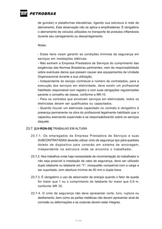27/66
de guindar) e plataformas elevatórias, ligando sua estrutura à rede de
aterramento. Esta observação não se aplica a empilhadeiras. É obrigatório
o aterramento de veículos utilizados no transporte de produtos inflamáveis
durante seu carregamento ou descarregamento.
Notas:
- Estes itens visam garantir as condições mínimas de segurança em
serviços em instalações elétricas.
- Não eximem a Empresa Prestadora de Serviços do cumprimento das
exigências das Normas Brasileiras pertinentes, nem da responsabilidade
sobre eventuais danos que possam causar aos equipamentos da Unidade
Organizacional durante a sua utilização.
- Independente do escopo contratual e número de contratados, para a
execução dos serviços em eletricidade, deve existir um profissional
habilitado responsável com registro e com suas obrigações regularizadas
perante o conselho de classe, conforme a NR-10.
- Para os contratos que envolvam serviços em eletricidade, todos os
eletricistas devem ser qualificados ou capacitados.
- Quando houver um eletricista capacitado no contrato é obrigatório à
presença permanente na obra do profissional legalmente habilitado que o
capacitou exercendo supervisão e se responsabilizando sobre os serviços
daquele.
23.7. [LV-RGN-59] TRABALHO EM ALTURA
23.7.1. Os empregados da Empresa Prestadora de Serviços e suas
SUBCONTRATADAS deverão utilizar cinto de segurança tipo pára-quedista
dotado de dispositivo para conexão em sistema de ancoragem,
independente na estrutura onde se encontra o trabalhador.
23.7.2. Nos trabalhos onde haja necessidade de movimentação do trabalhador e
não seja possível a instalação de cabo de segurança, deve ser utilizado
duplo talabarte ou talabarte em “Y”, mosquetão compatível com a carga a
ser suportada, com abertura mínima de 50 mm e dupla trava.
23.7.3. É obrigatório o uso de absorvedor de energia quando o fator de queda
for maior que 1 ou o comprimento do talabarte for maior que 0,9 m,
conforme NR 35.
23.7.4. O cinto de segurança não deve apresentar corte, furo, ruptura ou
desfiamento, bem como as partes metálicas não devem apresentar sinal de
corrosão ou deformações e as costuras devem estar íntegras.
 