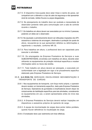 28/66
23.7.5. O dispositivo trava-queda deve estar limpo e isento de graxa, ser
compatível com o diâmetro e o tipo do cabo de segurança e não apresentar
sinal de corrosão, rebites frouxos ou peças desgastadas.
23.7.6. No planejamento do trabalho deve ser avaliada a necessidade de
observador portando rádio para comunicação com a sala de controle
durante o trabalho.
23.7.7. Os trabalhos em altura devem ser executados por no mínimo 2 pessoas,
podendo um deles ser o observador.
23.7.8. Na aquisição e periodicamente devem ser efetuadas inspeções dos EPI,
acessórios e sistemas de ancoragem, destinados à proteção de queda de
altura, recusando-se os que apresentem defeitos ou deformações e
registrando o resultado, conforme NR 35.
23.7.9. Para trabalhos em altura, o profissional deve ser capacitado para
executar a atividade.
23.7.10. Os empregados da Empresa Prestadora de Serviços e suas
SUBCONTRATADAS, envolvidos com trabalhos em altura, deverão estar
utilizando os equipamentos de proteção individual específicos e receber
informações sobre os riscos das tarefas.
23.7.11. Todo trabalho em altura deverá ser planejado, e executado em
conformidade com a legislação em vigor e ter procedimento específico
elaborado pela Empresa Prestadora de Serviços.
23.8. [LV-RGN-70] SERVIÇOS ENVOLVENDO MOVIMENTAÇÃO E
TRANSPORTE DE CARGAS
23.8.1. Nos equipamentos de transporte, com força motriz própria, o operador
deverá receber um treinamento específico, dado pela Empresa Prestadora
de Serviços. Operadores de guindastes e empilhadeiras devem dispor de
comprovantes de habilitação específicos para tais atividades, considerando
os equipamentos em uso, a serem apresentados antes do início das
atividades.
23.8.2. A Empresa Prestadora de Serviços deverá realizar inspeções em
dispositivos e acessórios próprios de içamento de carga.
23.8.3. A equipe de movimentação de cargas deve portar rádios portáteis,
quando houver deficiência na visualização da carga.
23.8.4. O sinalizador deve usar vestimenta com tiras refletivas.
 
