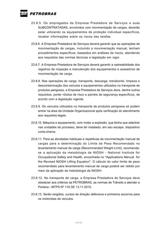29/66
23.8.5. Os empregados da Empresa Prestadora de Serviços e suas
SUBCONTRATADAS, envolvidos com movimentação de cargas, deverão
estar utilizando os equipamentos de proteção individual específicos,
receber informações sobre os riscos das tarefas.
23.8.6. A Empresa Prestadora de Serviços deverá garantir que as operações de
movimentação de cargas, incluindo a movimentação manual, tenham
procedimentos específicos, baseados em análises de riscos, atendendo
aos requisitos das normas técnicas e legislação em vigor.
23.8.7. A Empresa Prestadora de Serviços deverá garantir a rastreabilidade dos
registros de inspeção e manutenção dos equipamentos e acessórios de
movimentação de carga.
23.8.8. Nas operações de carga, transporte, descarga, transbordo, limpeza e
descontaminação dos veículos e equipamentos utilizados no transporte de
produtos perigosos, a Empresa Prestadora de Serviços deve, dentre outros
requisitos, portar rótulos de risco e painéis de segurança específicos, de
acordo com a legislação vigente.
23.8.9. Os veículos utilizados no transporte de produtos perigosos só podem
entrar na área da Unidade Organizacional após verificação do atendimento
aos requisitos legais.
23.8.10. Máquina e equipamento, com motor a explosão, que tenha que adentrar
nas unidades de processo, deve ter instalado, em seu escape, dispositivo
corta-chama.
23.8.11. Para as atividades habituais e repetitivas de movimentação manual de
cargas para a determinação do Limite de Peso Recomendado no
levantamento manual de carga (Recommended Weight Limit), recomenda-
se a aplicação da metodologia da NIOSH - National Institute for
Occupational Safety and Health, encontrada no "Applications Manual for
the Revised NIOSH Lifting Equation". O cálculo do valor limite de peso
recomendado para levantamento manual de carga poderá ser obtido por
meio da aplicação da metodologia da NIOSH.
23.8.12. No transporte de carga, a Empresa Prestadora de Serviços deve
obedecer aos critérios da PETROBRAS, as normas de Trânsito e atender a
Portaria - MTPS Nº 116 DE 13.11.2015.
23.8.13. Serão exigidos, cursos de direção defensiva e primeiros socorros para
os motoristas de veículos.
 