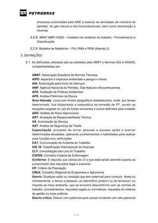 3/66
empresas autorizadas pela ANP a exercer as atividades da indústria do
petróleo, do gás natural e dos biocombustíveis, bem como distribuição e
revenda.
2.2.8. ABNT NBR-14280 – Cadastro de acidente do trabalho - Procedimento e
Classificação.
2.2.9. Modelos de Relatórios – FIA, RMA e REM (Adendo 2)
3. DEFINIÇÕES
3.1. As definições utilizadas são as adotadas pela ABNT e Normas ISO e OHSAS,
complementadas por:
ABNT: Associação Brasileira de Normas Técnicas
AIPD: Aspectos e impactos ambientais e perigos e danos
AIS: Autorização para Início de Serviços
ANP: Agência Nacional do Petróleo, Gás Natural e Biocombustíveis
APA: Avaliação de Práticas Ambientais
APR: Análise Preliminar de Riscos
Área liberada: Local com limites geográficos estabelecidos, onde, por tempo
determinado, fica dispensada a sistemática de emissão de PT, exceto as
situações exigidas no uso de fontes ionizantes e outros definidos pela unidade.
ARO: Análise de Risco Operacional
ART: Anotação de Responsabilidade Técnica
AS: Autorização de Serviço
AST: Análise de Segurança da Tarefa
Capacitação: processo de tornar pessoas e equipes aptas a exercer
determinadas atividades, aplicando conhecimentos e habilidades para realizar
suas funções e/ou atribuições.
CAT: Comunicação de Acidente do Trabalho
CID 10: Classificação Internacional de Doenças
CLT: Consolidação das Leis do Trabalho
COFEN: Conselho Federal de Enfermagem
Conforme: É requisito que consta da LV e que está sendo atendido quanto ao
cumprimento dos requisitos legal e subscrito.
CP: Critério de Premiação
CREA: Conselho Regional de Engenharia e Agronomia
Desvio: Qualquer ação ou condição que tem potencial para conduzir, direta ou
indiretamente, a danos a pessoas, ao patrimônio (próprio ou de terceiros), ou
impacto ao meio ambiente, que se encontra desconforme com as normas de
trabalho, procedimentos, requisitos legais ou normativos, requisitos do sistema
de gestão ou boas práticas.
Desvio crítico: Desvio com potencial para causar incidente com alto potencial
 