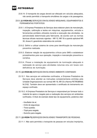 30/66
23.8.14. O transporte de cargas deverá ser efetuado em veículos adequados,
não sendo permitido o transporte simultâneo de cargas e de passageiros.
23.9. [LV-RGN-69] SERVIÇOS ENVOLVENDO MÁQUINAS, EQUIPAMENTOS E
FERRAMENTAS PORTÁTEIS
23.9.1. A Empresa Prestadora de Serviços deve elaborar plano de manutenção,
inspeção, calibração e testes em máquinas, equipamentos, veículos e
ferramentas portáteis utilizados durante a execução das atividades, na
periodicidade determinada pelo fabricante, de acordo com as normas
técnicas oficiais nacionais vigentes – NR 12, NR 18 e quando aplicável NR
30, Anexo II, garantindo sistemática de controle.
23.9.2. Definir e utilizar sistema de cores para identificação da manutenção
preventiva realizada.
23.9.3. Elaborar relação de equipamentos críticos para SMS e estabelecer
procedimentos para sua operação, inspeção e manutenção preventiva e
corretiva.
23.9.4. Prever a instalação de equipamento de iluminação adequado à
realização do serviço para atividades noturnas e/ou em locais com
deficiência de iluminação.
23.10. [LV-RGN-68] SERVIÇOS ENVOLVENDO AMBIENTE CONFINADO
23.10.1. Nos serviços em ambientes confinados, a Empresa Prestadora de
Serviços deve atender as instruções complementares emitidas pela
Unidade Organizacional e as normas NR 18, NR 33 e Norma PETROBRAS
N-2162. Também deve ser apresentado o certificado do treinamento em
espaço confinado.
23.10.2. A Empresa Prestadora de Serviços é responsável por fornecer todo o
material de apoio e resgate para a realização dos serviços em ambientes
confinados. A título de exemplo deste tipo de equipamento, podemos citar:
- Insuflador de ar;
- Cinto de segurança;
- Trava quedas;
- Tripé para resgate;
- Guincho para resgate.
23.11. [LV-RGN-71] SERVIÇOS ENVOLVENDO TRANSPORTE DE PESSOAS.
23.11.1. Não será permitido o transporte de pessoas em veículos impróprios,
 