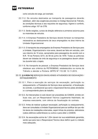31/66
como veículos de carga, por exemplo.
23.11.2. Os veículos destinados ao transporte de passageiros deverão
satisfazer, além das exigências previstas no Código Nacional de Trânsito,
às condições técnicas e aos requisitos de segurança, higiene e conforto,
conforme artigo 107 do CTB.
23.11.3. Serão exigidos, cursos de direção defensiva e primeiros socorros para
os motoristas de veículos.
23.11.4. A Empresa Prestadora de Serviços deverá fornecer os transportes
necessários ao deslocamento de seus empregados na área interna da
Unidade Organizacional.
23.11.5. O transporte dos empregados da Empresa Prestadora de Serviços para
a Unidade, Organizacional e vice-versa, deverá ser feito em veículos, com
uso máximo de 10 anos, apropriados para passageiros de acordo com a
N.R. 18 da Portaria 3214, de 08 de junho de 1978. Todas as poltronas
devem ser dotadas de cinto de segurança e os passageiros devem utilizá-
los durante todo o trajeto.
23.11.6. No transporte de pessoal, a Empresa Prestadora de Serviços deve
obedecer aos critérios da PETROBRAS, estabelecidos na norma de
Trânsito e atender a Portaria -MTPS Nº 116 DE 13.11.2015.
23.12. [LV-RGN-74] SERVIÇOS ENVOLVENDO ATIVIDADES DE ESCAVAÇÃO /
ESTAQUEAMENTO
23.12.1. Para a execução de serviços de escavação, perfuração ou
estaqueamento, a Prestadora de Serviços deve apresentar, à fiscalização
do contrato, o profissional que será o responsável técnico pelas atividades
e o correspondente plano de trabalho.
23.12.2. As Intervenções no solo devem ser precedidas de CASEIS, emitido em
duas vias, por um Responsável Técnico Legalmente Habilitado, da
empresa executante, com ciência da fiscalização do contrato.
23.12.3. Antes de realizar qualquer escavação, perfuração ou estaqueamento,
deve ser consultada a Unidade Organizacional para se certificar de que não
há danos às instalações enterradas, sejam linhas de produtos, eletrodutos
(cabos elétricos subterrâneos) ou outros e para obter o CASEIS.
23.12.4. As escavações acima de 1,25m devem ter sua estabilidade garantida,
sendo que para isso o Responsável Técnico deve definir qual é o método
mais adequado.
 