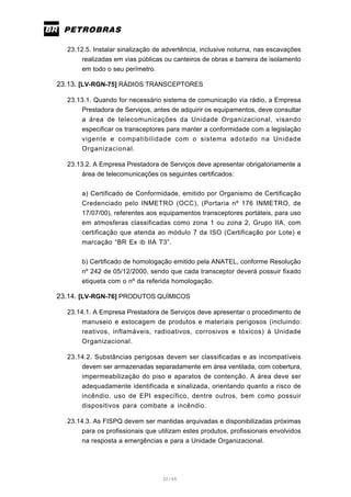 32/66
23.12.5. Instalar sinalização de advertência, inclusive noturna, nas escavações
realizadas em vias públicas ou canteiros de obras e barreira de isolamento
em todo o seu perímetro.
23.13. [LV-RGN-75] RÁDIOS TRANSCEPTORES
23.13.1. Quando for necessário sistema de comunicação via rádio, a Empresa
Prestadora de Serviços, antes de adquirir os equipamentos, deve consultar
a área de telecomunicações da Unidade Organizacional, visando
especificar os transceptores para manter a conformidade com a legislação
vigente e compatibilidade com o sistema adotado na Unidade
Organizacional.
23.13.2. A Empresa Prestadora de Serviços deve apresentar obrigatoriamente a
área de telecomunicações os seguintes certificados:
a) Certificado de Conformidade, emitido por Organismo de Certificação
Credenciado pelo INMETRO (OCC), (Portaria nº 176 INMETRO, de
17/07/00), referentes aos equipamentos transceptores portáteis, para uso
em atmosferas classificadas como zona 1 ou zona 2, Grupo IIA, com
certificação que atenda ao módulo 7 da ISO (Certificação por Lote) e
marcação “BR Ex ib IIA T3”.
b) Certificado de homologação emitido pela ANATEL, conforme Resolução
nº 242 de 05/12/2000, sendo que cada transceptor deverá possuir fixado
etiqueta com o nº da referida homologação.
23.14. [LV-RGN-76] PRODUTOS QUÍMICOS
23.14.1. A Empresa Prestadora de Serviços deve apresentar o procedimento de
manuseio e estocagem de produtos e materiais perigosos (incluindo:
reativos, inflamáveis, radioativos, corrosivos e tóxicos) à Unidade
Organizacional.
23.14.2. Substâncias perigosas devem ser classificadas e as incompatíveis
devem ser armazenadas separadamente em área ventilada, com cobertura,
impermeabilização do piso e aparatos de contenção. A área deve ser
adequadamente identificada e sinalizada, orientando quanto a risco de
incêndio, uso de EPI específico, dentre outros, bem como possuir
dispositivos para combate a incêndio.
23.14.3. As FISPQ devem ser mantidas arquivadas e disponibilizadas próximas
para os profissionais que utilizam estes produtos, profissionais envolvidos
na resposta a emergências e para a Unidade Organizacional.
 