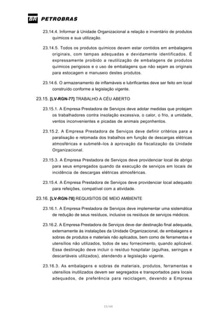 33/66
23.14.4. Informar à Unidade Organizacional a relação e inventário de produtos
químicos e sua utilização.
23.14.5. Todos os produtos químicos devem estar contidos em embalagens
originais, com tampas adequadas e devidamente identificados. É
expressamente proibido a reutilização de embalagens de produtos
químicos perigosos e o uso de embalagens que não sejam as originais
para estocagem e manuseio destes produtos.
23.14.6. O armazenamento de inflamáveis e lubrificantes deve ser feito em local
construído conforme a legislação vigente.
23.15. [LV-RGN-77] TRABALHO A CÉU ABERTO
23.15.1. A Empresa Prestadora de Serviços deve adotar medidas que protejam
os trabalhadores contra insolação excessiva, o calor, o frio, a umidade,
ventos inconvenientes e picadas de animais peçonhentos.
23.15.2. A Empresa Prestadora de Serviços deve definir critérios para a
paralisação e retomada dos trabalhos em função de descargas elétricas
atmosféricas e submetê–los à aprovação da fiscalização da Unidade
Organizacional.
23.15.3. A Empresa Prestadora de Serviços deve providenciar local de abrigo
para seus empregados quando da execução de serviços em locais de
incidência de descargas elétricas atmosféricas.
23.15.4. A Empresa Prestadora de Serviços deve providenciar local adequado
para refeições, compatível com a atividade.
23.16. [LV-RGN-78] REQUISITOS DE MEIO AMBIENTE
23.16.1. A Empresa Prestadora de Serviços deve implementar uma sistemática
de redução de seus resíduos, inclusive os resíduos de serviços médicos.
23.16.2. A Empresa Prestadora de Serviços deve dar destinação final adequada,
externamente às instalações da Unidade Organizacional, de embalagens e
sobras de produtos e materiais não aplicados, bem como de ferramentas e
utensílios não utilizados, todos de seu fornecimento, quando aplicável.
Essa destinação deve incluir o resíduo hospitalar (agulhas, seringas e
descartáveis utilizados), atendendo a legislação vigente.
23.16.3. As embalagens e sobras de materiais, produtos, ferramentas e
utensílios inutilizados devem ser segregados e transportados para locais
adequados, de preferência para reciclagem, devendo a Empresa
 