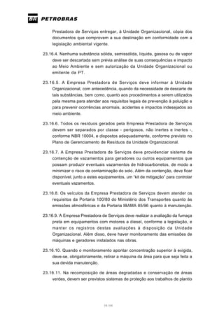 34/66
Prestadora de Serviços entregar, à Unidade Organizacional, cópia dos
documentos que comprovem a sua destinação em conformidade com a
legislação ambiental vigente.
23.16.4. Nenhuma substância sólida, semissólida, líquida, gasosa ou de vapor
deve ser descartada sem prévia análise de suas consequências e impacto
ao Meio Ambiente e sem autorização da Unidade Organizacional ou
emitente da PT.
23.16.5. A Empresa Prestadora de Serviços deve informar à Unidade
Organizacional, com antecedência, quando da necessidade de descarte de
tais substâncias, bem como, quanto aos procedimentos a serem utilizados
pela mesma para atender aos requisitos legais de prevenção à poluição e
para prevenir ocorrências anormais, acidentes e impactos indesejados ao
meio ambiente.
23.16.6. Todos os resíduos gerados pela Empresa Prestadora de Serviços
devem ser separados por classe - perigosos, não inertes e inertes -,
conforme NBR 10004, e dispostos adequadamente, conforme previsto no
Plano de Gerenciamento de Resíduos da Unidade Organizacional.
23.16.7. A Empresa Prestadora de Serviços deve providenciar sistema de
contenção de vazamentos para geradores ou outros equipamentos que
possam produzir eventuais vazamentos de hidrocarbonetos, de modo a
minimizar o risco de contaminação do solo. Além da contenção, deve ficar
disponível, junto a estes equipamentos, um “kit de mitigação” para controlar
eventuais vazamentos.
23.16.8. Os veículos da Empresa Prestadora de Serviços devem atender os
requisitos da Portaria 100/80 do Ministério dos Transportes quanto às
emissões atmosféricas e da Portaria IBAMA 85/96 quanto à manutenção.
23.16.9. A Empresa Prestadora de Serviços deve realizar a avaliação da fumaça
preta em equipamentos com motores a diesel, conforme a legislação, e
manter os registros destas avaliações à disposição da Unidade
Organizacional. Além disso, deve haver monitoramento das emissões de
máquinas e geradores instalados nas obras.
23.16.10. Quando o monitoramento apontar concentração superior à exigida,
deve-se, obrigatoriamente, retirar a máquina da área para que seja feita a
sua devida manutenção.
23.16.11. Na recomposição de áreas degradadas e conservação de áreas
verdes, devem ser previstos sistemas de proteção aos trabalhos de plantio
 