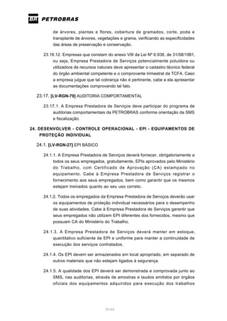 35/66
de árvores, plantas e flores, cobertura de gramados, corte, poda e
transplante de árvores, vegetações e grama, verificando as especificidades
das áreas de preservação e conservação.
23.16.12. Empresas que constam do anexo VIII da Lei Nº 6.938, de 31/08/1981,
ou seja, Empresa Prestadora de Serviços potencialmente poluidora ou
utilizadora de recursos naturais deve apresentar o cadastro técnico federal
do órgão ambiental competente e o comprovante trimestral da TCFA. Caso
a empresa julgue que tal cobrança não é pertinente, cabe a ela apresentar
as documentações comprovando tal fato.
23.17. [LV-RGN-79] AUDITORIA COMPORTAMENTAL
23.17.1. A Empresa Prestadora de Serviços deve participar do programa de
auditorias comportamentais da PETROBRAS conforme orientação da SMS
e fiscalização.
24. DESENVOLVER - CONTROLE OPERACIONAL - EPI - EQUIPAMENTOS DE
PROTEÇÃO INDIVIDUAL
24.1. [LV-RGN-27] EPI BÁSICO
24.1.1. A Empresa Prestadora de Serviços deverá fornecer, obrigatoriamente a
todos os seus empregados, gratuitamente, EPIs aprovados pelo Ministério
do Trabalho, com Certificado de Aprovação (CA) estampado no
equipamento. Cabe à Empresa Prestadora de Serviços registrar o
fornecimento aos seus empregados, bem como garantir que os mesmos
estejam treinados quanto ao seu uso correto.
24.1.2. Todos os empregados da Empresa Prestadora de Serviços deverão usar
os equipamentos de proteção individual necessários para o desempenho
de suas atividades. Cabe à Empresa Prestadora de Serviços garantir que
seus empregados não utilizem EPI diferentes dos fornecidos, mesmo que
possuam CA do Ministério do Trabalho.
24.1.3. A Empresa Prestadora de Serviços deverá manter em estoque,
quantitativo suficiente de EPI e uniforme para manter a continuidade de
execução dos serviços contratados.
24.1.4. Os EPI devem ser armazenados em local apropriado, em separado de
outros materiais que não estejam ligados à segurança.
24.1.5. A qualidade dos EPI deverá ser demonstrada e comprovada junto ao
SMS, nas auditorias, através de amostras e laudos emitidos por órgãos
oficiais dos equipamentos adquiridos para execução dos trabalhos
 