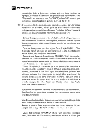36/66
contratados. Cabe à Empresa Prestadora de Serviços verificar, na
aquisição, a validade do Certificado de Aprovação dos equipamentos. - Os
EPI poderão ser recusados pela FISCALIZAÇÃO ou SMS, mesmo que
atendam as especificações da portaria 3.214/78 da NR 06.
24.1.6. Independente das exigências dos requisitos legais ou características
específicas do trabalho, exceto para as atividades desenvolvidas
exclusivamente nos escritórios, a Empresa Prestadora de Serviços deverá
fornecer aos seus empregados, no mínimo, os seguintes EPI:
- Calçado de segurança: deverão ter solado bidensidade e biqueira de aço.
Para atividades de construção e montagem e obras civis, além da biqueira
de aço, os calçados deverão ser dotados também de palmilha de aço
antiperfuro.
- Capacete de segurança com cinta jugular: Especificação NBR-8221, Tipo
II com aba frontal, fabricado em polietileno linear de alta densidade com
fendas laterais para colocação da carneira.
- Carneira para Capacete: Especificação NBR-8221, Tipo II com jugular,
fabricado em polietileno linear de baixa densidade com suspensão de 04
(quatro) pontos fixos. Jugular deve ser do tipo elástico com ganchos para
serem fixados ao casco do capacete.
- Óculos de segurança: Com lentes 100% em policarbonato, resistente a
impacto e incolor, que absorva mais de 99% dos raios ultravioleta, anti-
estática, anti-riscos e com dupla ação anti-embaçante, podendo ser
utilizadas lentes do tipo fotocromático ou “in out”. Com revestimento de
espuma almofadada na parte interna que melhore a selagem entre a
armação e o rosto do usuário e amortecedores macios que minimizem a
pressão na região da orelha. Poderá ser utilizado óculos do tipo Ampla
Visão com vedação completa.
É proibido o uso de óculos de lentes escuras em interior de equipamentos,
de edificações, em unidades de processo, bem como quando houver baixo
nível de iluminamento.
Nota: Em pontos de unidades de processo, quando houver incidência direta
de luz solar, poderá ser utilizado óculos de lentes escuras.
Quando o usuário fizer uso de óculos com lentes escuras deverá,
obrigatoriamente, portar também óculos de lentes incolor.
- Óculos de Segurança: TIPO AMPLA VISÃO - Com sistema de ventilação
direta, lente l00% em policarbonato resistente a impacto e incolor que
 