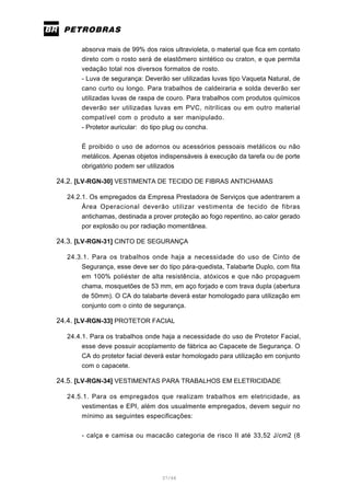 37/66
absorva mais de 99% dos raios ultravioleta, o material que fica em contato
direto com o rosto será de elastômero sintético ou craton, e que permita
vedação total nos diversos formatos de rosto.
- Luva de segurança: Deverão ser utilizadas luvas tipo Vaqueta Natural, de
cano curto ou longo. Para trabalhos de caldeiraria e solda deverão ser
utilizadas luvas de raspa de couro. Para trabalhos com produtos químicos
deverão ser utilizadas luvas em PVC, nitrílicas ou em outro material
compatível com o produto a ser manipulado.
- Protetor auricular: do tipo plug ou concha.
É proibido o uso de adornos ou acessórios pessoais metálicos ou não
metálicos. Apenas objetos indispensáveis à execução da tarefa ou de porte
obrigatório podem ser utilizados
24.2. [LV-RGN-30] VESTIMENTA DE TECIDO DE FIBRAS ANTICHAMAS
24.2.1. Os empregados da Empresa Prestadora de Serviços que adentrarem a
Área Operacional deverão utilizar vestimenta de tecido de fibras
antichamas, destinada a prover proteção ao fogo repentino, ao calor gerado
por explosão ou por radiação momentânea.
24.3. [LV-RGN-31] CINTO DE SEGURANÇA
24.3.1. Para os trabalhos onde haja a necessidade do uso de Cinto de
Segurança, esse deve ser do tipo pára-quedista, Talabarte Duplo, com fita
em 100% poliéster de alta resistência, atóxicos e que não propaguem
chama, mosquetões de 53 mm, em aço forjado e com trava dupla (abertura
de 50mm). O CA do talabarte deverá estar homologado para utilização em
conjunto com o cinto de segurança.
24.4. [LV-RGN-33] PROTETOR FACIAL
24.4.1. Para os trabalhos onde haja a necessidade do uso de Protetor Facial,
esse deve possuir acoplamento de fábrica ao Capacete de Segurança. O
CA do protetor facial deverá estar homologado para utilização em conjunto
com o capacete.
24.5. [LV-RGN-34] VESTIMENTAS PARA TRABALHOS EM ELETRICIDADE
24.5.1. Para os empregados que realizam trabalhos em eletricidade, as
vestimentas e EPI, além dos usualmente empregados, devem seguir no
mínimo as seguintes especificações:
- calça e camisa ou macacão categoria de risco II até 33,52 J/cm2 (8
 
