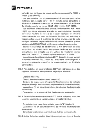 38/66
cal/cm2), com certificado de ensaio, conforme normas ASTM F1506 e
F1959; (Uso rotineiro);
- bota para eletricista, com biqueira em material não condutor e sem partes
metálicas, com isolação para 14 kV / 1 minuto, sendo obrigatório o
fornecedor apresentar o relatório de ensaio realizado por Entidade
Certificadora conforme norma ABNT NBR 12594 e NBR 12576;
- luva isolante de borracha quando aplicável, conforme norma ABNT NBR
10622, com classe adequada à tensão em que irá trabalhar, devendo
apresentar relatório de ensaio de isolação realizado no mínimo
semestralmente. As luvas de borracha deverão ser testadas e
inspecionadas quanto à existência de cortes e furos antes de cada
utilização, cabendo à Empresa Prestadora de Serviços apresentar, quando
solicitado pela FISCALIZAÇÂO, evidências da realização destes testes;
- óculos de segurança de policarbonato 2 mm para filtrar os raios
ultravioleta; ou protetor facial sem partes metálicas, em material
termoplástico, com proteção para arco-voltaico de 10 cal/cm2, normas
NFPA 70E, ANSI Z87, 1, testado segundo Norma ASTM F2178;
- capacete para eletricista com isolação 20 kV, Classe B, devendo atender
as normas ABNT NBR 8221, ANSI Z. 89.1 e ISO 3873; sendo obrigatório o
fornecedor apresentar o relatório de ensaio realizado por Entidade
Certificadora.
24.5.2. Para trabalhos em baixa tensão (até 500 Volts) é obrigatório o uso das
seguintes vestimentas e equipamentos de proteção individual:
- Capacete classe "B";
- Calçado para eletricista (sem partes condutoras);
- Conjunto de roupa, capuz e/ou protetor facial com nível de proteção
adequado à energia de curto-circuito do painel em que estiver trabalhando;
- Luvas classe "0" em conjunto com luvas de cobertura (laudo renovado
anualmente);
- Ferramentas com isolamento de 1kV, (laudo renovado anualmente).
24.5.3. Para trabalhos em tensão acima de 500 Volts é obrigatório o uso das
seguintes vestimentas e equipamentos de proteção individual:
- Conjunto de roupa, capuz, luvas e viseira categoria "4" (40cal/cm²);
- Luvas classe "2" em conjunto com luvas de cobertura (laudo renovado
anualmente);
- Conjunto de vara isolantes para trabalhos a distância com isolamento.
24.5.4. Antes do início o usuário deverá inspecionar suas luvas e demais
 