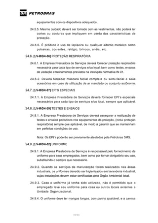39/66
equipamentos com os dispositivos adequados.
24.5.5. Mesmo cuidado deverá ser tomado com as vestimentas, não poderá ter
cortes ou costuras que impliquem em perda das características de
proteção.
24.5.6. É proibido o uso de lapiseira ou qualquer adorno metálico como
pulseiras, correntes, relógio, brincos, anéis, etc.
24.6. [LV-RGN-36] PROTEÇÃO RESPIRATÓRIA
24.6.1. A Empresa Prestadora de Serviços deverá fornecer proteção respiratória
necessária para cada tipo de serviços e/ou local, bem como testes, ensaios
de vedação e treinamentos previstos na instrução normativa IN 01.
24.6.2. Deverá fornecer máscara facial completa ou semi-facial e seus
acessórios em caso de utilização de ar mandado ou conjunto autônomo.
24.7. [LV-RGN-37] EPI’S ESPECIAIS
24.7.1. A Empresa Prestadora de Serviços deverá fornecer EPI’s especiais
necessários para cada tipo de serviços e/ou local, sempre que aplicável.
24.8. [LV-RGN-39] TESTES E ENSAIOS
24.8.1. A Empresa Prestadora de Serviços deverá assegurar a realização de
testes e ensaios periódicos nos equipamentos de proteção, (inclui proteção
respiratória) sempre que aplicável, de modo a garantir que se mantenham
em perfeitas condições de uso.
Nota: Os EPI´s poderão ser previamente atestados pela Petrobras SMS.
24.9. [LV-RGN-52] UNIFORME
24.9.1. A Empresa Prestadora de Serviços é responsável pelo fornecimento de
uniforme para seus empregados, bem como por tornar obrigatório seu uso,
substituindo-o sempre que necessário.
24.9.2. Quando os serviços de manutenção forem realizados nas áreas
industriais, os uniformes deverão ser higienizados em lavanderia industrial,
cujas instalações devem estar certificadas pelo Órgão Ambiental local.
24.9.3. Caso o uniforme já tenha sido utilizado, não é permitido que o
empregado leve seu uniforme para casa ou outros locais externos a
Unidade Organizacional.
24.9.4. O uniforme deve ter mangas longas, com punho ajustável, e a camisa
 