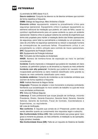 4/66
ou anomalia de SMS classe 4 ou 5.
Desvio sistêmico: Conjunto de desvios ou de desvios similares que ocorrem
de forma repetitiva e frequente.
DSMS: Diálogo de Segurança, Meio Ambiente e Saúde
Elemento crítico: equipamento, sistema ou procedimento crítico para
segurança operacional. Equipamento crítico é qualquer equipamento ou
elemento estrutural da instalação que poderia, em caso de falha, causar ou
contribuir significativamente para um quase acidente ou para um acidente
operacional. Sistema crítico é qualquer sistema de controle de engenharia que
tenha sido projetado para manter a instalação dentro dos limites operacionais
de segurança, parar total ou parcialmente a instalação ou um processo, no
caso de uma falha na segurança operacional ou reduzir a exposição humana
às consequências de eventuais falhas. Procedimento crítico é um
procedimento ou critério utilizado para controle de riscos operacionais.
EPC: Equipamento de Proteção Coletiva
EPI: Equipamento de Proteção Individual
FIA: Formulário de Informações do Acidentado
HHER: Número de homens-horas de exposição ao risco no período
considerado
Incidente: Evento imprevisto e indesejável que poderia ter resultado em dano
à pessoa, ao patrimônio (próprio ou de terceiros) ou impacto ao meio ambiente
Incidente com alto potencial: Incidente que poderia ter causado morte,
incapacidade permanente ou dano material classificado como grande ou
impacto ao meio ambiente classificado como maior.
Incidente sistêmico: Conjunto de incidentes ou de incidentes similares que
ocorrem de forma repetitiva e frequente.
INSS: Instituto Nacional do Seguro Social
Integração: Processo de adaptar o novo funcionário à empresa contratante,
facilitando sua sociabilização no novo cenário de trabalho no qual ele inicia
suas atividades profissionais.
IPS: Índice de Práticas Seguras
Liderança: É todo profissional que ocupe posição de confiança, incluindo
Presidente, Diretor, Gerente Executivo, Gerente Geral, Gerente, Gerente
Setorial, Gerente de Contrato, Fiscal de Contrato, Coordenadores e
Supervisores, ou equivalente.
LV: Lista de Verificação.
Não conforme: É requisito que consta da LV Presencial, porém não está
sendo atendido quanto ao cumprimento dos requisitos legal e subscrito.
Não Conformidade Crítica (CR): Não conformidade que possa gerar risco
grave e iminente às pessoas, ao meio ambiente, à instalação ou às operações.
Ação corretiva: Imediata.
Não Conformidade Grave (GR): Falta de um requisito do Sistema de Gestão
 
